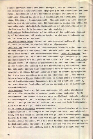 serede (revolutionært bevidste) arbejder, der er relevant, ikke
den ubevidste arbejderklasses afspejling af det kapitalistiske sam-
fund). Forsømmelse af det teoretiske arbejde (kritikken af den
politiske økonomi må under alle omstændigheder inddrages). Skema-
tisme (histomat -
klassebegrebet). Klassebegrebet er ikke uproble-
matisk, det må bestemmes mere differentieret, analyseres udfra den
kapitalistiske virkelighed. Manipulation af kildematerialet er en
risiko, som fx. Roth desværre gør sig skyldig i.
Konklusion: Nødvendigheden af kritikken af den politiske Økonomi
og af forbindelsen til praksis. Derfor er det nok tvivlsomt, om
man kan enes om en syntese.
Den afsluttende debat førtes ret ustruktureret mellem kl. 22 og
23, hvorfor referatet absolut ikke er udtømmende.
Gert Poulsen betvivlede, at klassekampens historie eller lære kun-
ne være brugbar i den specifikke, aktuelt politiske situation, men
fandt dens værdi i det bevidsthedsskabende. Jens Christensen fandt
dog kendskabet til de historiske forudsætninger nødvendigt af præ-
ciseringshensyn ved analysen af den aktuelle situation. Erik Chri-
stensen mente, at Steens signalementer af hhv. den traditionelle
og den teoretiske tilgang var for forenklede og karrikerede, mens
den politiske tilgang blev præsenteret mere nuanceret. Han havde
bemærket, at Steen faktisk indoptog begge de første tilgangsvink-
ler i sin egen position, selv om han placerede sig i den tredie.
Dette erkendte Steen: Kildekritikken er uomgængelig i undersøgel-
sen af kapitaleksterne fænomener. Det er det politiske indhold,
der konstituerer forskellen mellem en borgerlig og en marxistisk
videnskablighed.
Jens Engberg fandt, at det opprioriterede politiske standpunkt
måtte stille historikeren overfor nogle svare problemer. Burde
vedkommende ikke enten udføre en mere umiddelbart virkende indsats
i klassekampen eller (2) manipulere lidt i ny og næ i sagens tje-
neste. I øvrigt var det et problem, at stort set hele kildemateri-
alet var skabt af politiske modstandere.
Heinz Joachim Schröder argumenterede for nødvendigheden af at tage
udgangspunktet i en analyse af den objektive side, kapitalforhol-
dene, før man kunne gå videre med den politiske undersøgelse. Steen
fastholdt hertil, at det ikke var muligt at forstå (den konkrete)
kapitalismens historie, hvis man ikke forstod klassekampens og ar-
bejderbevægelsens historie. I sidste instans var det nok økonomien
der determinerede politikken, men i de konkrete situationer var
1Q
 