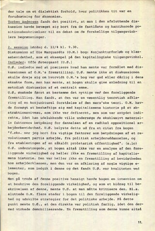 der tale om et dialektisk forhold, hvor politikken tit var en
forudsætning for økonomien.
Torben Andersen fandt det positivt, at man i den afsluttende dis-
kussion havde bevæget sig bort fra de fastlåste og karrikerede po-
sitiOnsbeskrivelser til en debat om de forskellige tilgangsvink-
lers begrænsninger.
2. session lørdag d. 12/4 kl. 9.30.
Diskussion af Ole Marquardts (O.M.) bog: Konjunkturforløb og klas-
sebevidsthed, som et eksempel på den kapitallogiske tilgangsvinkel.
Indleder: Uffe Østergaard (U.Ø.)
U.Ø. indledte med at præcisere hvad han mente var formålet med dis-
kussionen af O.M.'s fremstilling. U.Ø. mente ikke at diskussionen
skulle dreje sig om hvorvidt O.M.'s bog var god eller dårlig i dens
eksakte form, men han mente, at bogen skulle give anledning til en
metodisk diskussion af et centralt emne.
U.Ø, ønskede først at bestemme det nyttige ved den foreliggende
fremstilling. Han fandt, at den var en væsentlig teoretisk afkla-
ring af en konjunkturel forståelse af den marx'ske teori. O.M. hav-
de forsøgt at beskæftige sig med kapitalismens historie på et ab-
straktionsniveau, som ikke var defineret, men som var antydet indi-
rekte, idet han udelukkende Ville undersøge de eksklusivt materiel-
le faktorers betydning for dannelsen af en radikal oppositionel ar-
bejderbevidsthed. U.Ø. belyste dette ud fra et citat fra bogen
"f.eks. ser jeg bort fra vigtige faktorer som betydningen af et re-
volutionært partis arbejde, fra politisk arbejderuddannelse, og
fra etableringen af en såkaldt proletarisk offentlighed". (5.10)
U.Ø. understregede, at bogen altså ikke var en analyse af den fore-
liggende virkelighed og heller ikke en fremstilling af kapitalis-
mens historie. Den var heller ikke en fremstilling af bevidstheden
hos arbejderklassen, men den var en afklaring af nogle vigtige e-
lementer, som indgik i denne og det fandt U.Ø. var kvaliteten ved
bogen.
Men på trods af denne positive hensigt havde bogen en intention om
at beskrive den foreliggende virkelighed, og som et bidrag til be-
skrivelsen af denne, mente U.Ø. at man måtte kritisere den. Bl.a.
sluttede O.M.
hed og udskilte strategier for det politiske arbejde. På dette
flere steder i bogen til den foreliggende virkelig-
punkt mente U.Ø., at den direkte var politisk farlig, idet den der-
med virkede demobiliserende. En fremstilling som denne kunne altså
1L
 