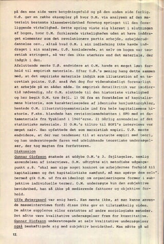 på den ene side være betydningsfuld og på den anden side farlig.
U.Ø. gav en række eksempler på hvor O.M. via analysen af den ma-
terielt bestemte klassebevidsthed foretog springet til den fore-
liggende virkelighed. Dette spring viste sig klarest i slutningen
af bogen, hvor O.M. forklarede Virkeligheden uden at have inddra-
get elementer som det revolutionære partis arbejde, arbejderud-
dannelse osv., altså hvad O.M. i sin indledning ikke havde ind-
draget i sin analyse. U.Ø. konluderede, at selv om bogen var teo-
retisk stringent, så var den ikke stærkere end det materiale, der
indgik i den.
Afsluttende mente U.Ø. endvidere at O.M. havde et meget løst for-
hold til empirisk materiale. Efter U.Ø.'s mening hang dette sammen
med, at det empiriske materiale indgik som illustration af en te-
oretisk pointe. U.Ø. anså det dog for Videnskabeligt forsvarligt
at arbejde på en sådan måde. En empirisk detailkritik var imidler-
tid nødvendig, når O.M. sluttede til den historiske virkelighed
og her begik O.M. tre fejl. 1) Ud fra en forståelse af kapitalis-
mens historie, som karakteriseredes af identiske konjunkturcykler,
hentede O.M. illustrationsmateriale ind fra hele kapitalismens hi-
storie. F.eks. blandede han revisionismedebatten i SPD med et da-
tamateriale fra Tyskland i 1960'erne. 2) Dårlig anvendelse af det
statistiske materiale. 3) O.M.'s tiltro til SOFI's interviews var
meget naiv. Han opfattede det som marxistisk empiri. U.Ø. mente
endvidere, at der var tendenser til at erstatte empiri med teori,
og han understregede faren ved udelukkende teoretiske undersøgel-
ser, der tog magten fra forfatteren.
Diskussion
Gunnar Olofsson ønskede at uddybe O.M.'s 3. fejltagelse, nemlig
anvendelsen af interviews. O.M. udtrykte sit metodiske udgangs-
punkt 5.8. "skal man sige noget konkret om arbejdernes forhold til
kapitalismen og det kapitalistiske samfund, må man spørge dem selv".
Dermed gik O.M. ud fra.en.ideolOgi om organiseringens former i sub-
jektive individuelle termer. O.M. undersøgte kun den subjektive
bevidsthed, han så ikke på medierende faktorer og objektive for-
hold.
Uffe Østergaard var enig heri. Han mente ikke, at man kunne anven-
de masseinterviews fordi disse ikke gav en tilstrækkelig viden.
De måtte suppleres eller erstattes af andre sociologiske metoder.
Det måtte være kvalitative undersøgelser frem for kvantitative.
Gunnar Olofsson understregede at selv kvalitative undersøgelser
også beskæftigede sig med subjektiv bevidsthed. Man måtte gå ud
12
 