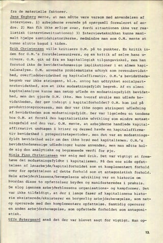 fra de materielle faktorer.
Jens
Engberg mente, at man måtte være varsom med anvendelsen af
interviews. l) arbejderne svarede på spørgsmål formuleret af an-
dre. 2) Man fik ikke ærlige svar, fordi situationen ikke var rea-
listisk (interviewsituationen) 3) Interviewteknikken kunne maxi-
malt hjælpe samtidshistorikerne, medmindre man som O.M. mente at
kunne slutte bagud i tiden.
Erik Christensen ville kritisere O.M. på to punkter. En kritik in-
den for O.M.'s forståelsesunivers, og en kritik af selve hans u-
nivers. O.M. gik ud fra en kapitallogisk tilgangsvinkel, men han
forstod ikke de bevidsthedsmæssige implikationer i en almen kapi-
talanalyse. O.M. anvendte problematiske udtryk som revenubevidst-
hed, overfladebevidsthed og kapitalaffirmativ. O.M.'s bevidstheds-
begreb var ikke stringent, bl.a. antog han udtrykket socialpart-
nerbevidsthed, som et ikke modsætningsfyldt begreb. Af en almen
kapitalanalyse kunne man netop udlede en
modsætningsfyldt bevidst-
hed, men det gjorde O.M. ikke. Men hvoraf skulle man udlede be-
vidstheden, der gav indsigt i kapitalforholdet? O.M. kom ind på
produktionsprocessen, men der var ikke nogen stringent udledning
af bevidstheden som
modsætningsfyldt. Der var ligeledes en tendens
hos O.M. at forstå den kapitalistiske udvikling som mindre motsæt-
ningsfuld end den var. O.M. mente, at arbejderne handlede kapital-
affirmativt undtagen i kriser og dermed havde en kapitalaffirma-
tiv bevidsthed i
prosperitetsperioder, men det var en modsætnings-
fyldt bevidsthed selv om den ikke brød med kapitalismen. O.M.'s
bevidsthedsmæssige udledninger kunne anvendes, men man måtte hol-
de sig den analytiske og begrænsede værdi for øje.
Niels Finn Christiansen var enig med Erik. Det var vigtigt at frem-
hæve det modsætningsfyldte i kapitalismen. På den ene side opfat-
telsen af lønarbejde/kapitalforholdet som et komplementært forhold
over for opfattelsen af dette forhold som et antagonistisk forhold.
Hele
arbejderklassens/bevægelsens udvikling var en historie om
hvordan disse to opfattelser brydes og manifesteredes i praksis.
› De slog igennem arbejderklassens organisations- og kampformer. Det
var ikke tilfældigt, at der i lange faser af kapitalismens histo-
rie eksisterede/eksisterer en
borgerlig arbejderbevægelse, som net-
op opererede med den komplementære opfattelse. Samtidig opererer
en anden arbejderbevægelse, som opfattede forholdet som antagoni-
stisk.
Uffe Østergaard anså det der var blevet sagt for vigtigt. Han op-
13
 