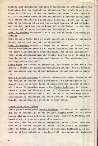 fattede arbejderklassen som både komplementær og antagonistisk til
kapitalen. Det var forskellige situationer der afgjorde om arbej-
derne forholdt sig til det ene fremfor det andet. F.eks. mente 0.
M., at arbejderne forholdt sig affirmativt i prosperiteten, mens
de i kriser stillede sig potentielt negerende. Dette var en grov
måde at se tingene på og det var at tabe kortene på gulvet hvis
man som O.M. anså det for en historisk tilfældighed, om det blev
en facistisk eller en socialistisk løsning på krisen.
Erik Christensen betegnede O.M.'s bog som en slags klassekamp på
formler.
Gerd Callesen kunne ikke se noget væsentligt i bogen og kritisere-
de den for at være ukorrekt og ahistorisk.
Erik Christensen gentog, at bogen var et væsentligt forsøg på at
udlede bevidsthedsformer ud af kapitallogikken, men at det ikke
var gjort tilstrækkeligt fyldestgørende. Men bogens klargøring
vedr. revisionismedebatten var nyttig. Det var en ny tilgang til
forståelsen af revisionismen med kategorien "den samfundsgivne
socialpartnerbevidsthed".
Steen Busck anså denne tilgangsvinkel for vigtig og den måtte ind-
drages i studiet af arbejderbevægelsens historie. Man må forsøge
den teoretiske analyse af bevidstheden, før man kan skrive histo-
rie.
Niels Finn Christiansen afrundede debatten og understregede at det
var vigtigt at konkretisere anvendelsen af kapitallogikken og
dermed finde ud af hvor langt vi kunne være med og hvor vi stod
af. I denne forbindelse spurgte han Torben Andersen, der netop
havde arbejdet med disse problemer i forbindelse med specialeskriv-
ning om arbejderkonflikten i 1925, om han ville fremlægge nogle
synspunkter og erfaringer fra dette arbejde. Da Torben ver ufor-
beredt, besluttedes det at holde en kort pause.
Torben Andersens indlæg
Efter pausen redegjorde Torben Andersen for dele at sit speciale,
der var et eksempel på en realanalyse. Torben mente, at det kunne
bringe diskussionen ind på en anden bane, end den hidtidige, der
havde drejet sig om mere generelle teorier.
Specialet, der drejede sig om arbejdskonflikten i 1925, især med
henblik på statens forhold til denne, var delt op i to hovedaf-
snit: en temmelig lang historisk og teoretisk indledning, og en
analyse af begivenhederne i foråret 1925. Den første del indeholdt
li
 