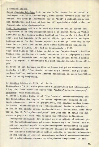 T__________________
i fremstillingen.
Heinz Joachim Schröder kritiserede definitionen for at udskille
lønkampen som "ikke klassekamp", hvad Torben hævdede ikke var me-
ningen, men iøvrigt indrømmede var en "fejl" i definitionen, som
han forklarede ved igen at henvise til specialets objekt: den re-
formistiske arbejderbevægelse.
Erik Christensen ville vide hvad man konkret skulle forstå ved
"reproduktion af udbytningsforholdet i en ændret form, og Torben
henviste da til kampen mellem kapital og lønarbejde i tiden 1918 -
1920, som han hævdede havde ændret udbytnings- og valoriserings-
betingelserne for den danske kapital så kraftigt, uden dog at op-
hæve det, at man ikke umiddelbart kunne sammenligne kapitalens
betingelser i f.eks. 1914 med de tilsvarende i 1925.
Vagn Oluf Nielsen ville høre om dette var “kapitallogik", hvilket
Torben ikke umiddelbart troede, hvorefter V.O.N. påpegede at den-
ne
fremstillingsmåde gav indtryk af et dialektisk forhold mellem
teori og empiri, i modsætning til rent kapitallogiske fremstillin-
ger.
På trods af sit fortsæt om ikke at komme ind på de konkrete begi-
venheder i 1925, "forvildede" Torben sig alligevel ind på dette
område, hvilket medførte en længere diskussion om selve konflikten,
dens forløb og betydning.
3. session lørdag d. 12/4. kl. 14.30.
Diskussion af K.H. Roths politiske tilgansvinkel med udgangspunkt
i kapitlet "Der Boom" fra bogen "Die "andere" Arbeiterbewegung".
Endleder: Jens Christensen:
'
Allerede i bogens fulde titel "Die "anders" Arbeiterbewegung und
die Entwicklung der kapitalistischen Repression) antydes de cen-
trale elementer i Roths tilgangsvinkel. Han sondrer mellem (revo-
lutionære) massearbejdere og (reformistiske) faglærte arbejdere,
af hvilke den sidste gruppe tendentielt er i forsvinden. Roth skri-
ver ud fra et "arbejderstandpunkt" som Jens med et citat fra det
udsendte papir af Hans Jørn Nielsen gav følgende definition:
"Arbejderstandpunkt: det betyder at give afkald på ethvert gi-
vet fortolkningsskema, på enhver bekvem og fiks floskel fra et
stivnet kapitalbegreb. Arbejderstandpunkt forudsætter en aner-
kendelse af, at for den historiske analyse af kapitalismen er
den konkrete konfrontation mellem arbejde og kapital afgørende;
at der består en central sammenhæng mellem klassesammensætnin-
gen i udbytningsprocessen og arbejdernes kampformer. Ud fra
11
 