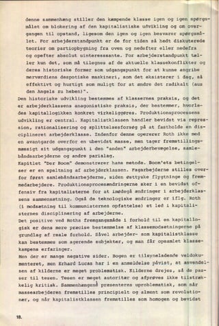 denne sammenhæng stiller den kæmpende klasse igen og igen spørgs-
målet om blokering af den kapitalistiske udvikling og om over-
gangen til opstand, ligesom den igen og igen besvarer spørgsmå-
let. For arbejderstandpunkt er de for tiden så hedt diskuterede
teorier om partiopbygning fra oven og nedefter eller nedefra
og opefter absolut uinteresssante. For arbejderstandpunkt tæl-
ler kun det, som må tilegnes af de aktuelle klassekonflikter og
deres historiske former som udgangspunkt for at kunne angribe
merværdiens despotiske maskineri, som det eksisterer i dag, så
effektivt og hurtigt som muligt for at ændre det radikalt (aus
den Angels zu heben)".
'
Den historiske udvikling bestemmes af klassernes praksis, og det
er arbejderklassens anagonistiske praksis, der bestemmer, hvorle-
des kapitallogikken konkret virkeliggøres. Produktionsprocessens
udvikling er central. Kapitalistklassen handler bevidst via repres-
sion, rationalisering og splittelsesforsøg på at fastholde en dis-
ciplineret arbejderklasse. Indenfor denne opererer Roth ikke med
en avantgarde overfor en ubevidst masse, men tager fremstillings-
mæssigt sit udgangspunkt i den "anden" arbejderbevægelse, samle-
båndsarbejderne og andre parialag.
Kapitlet "Der Boom" demonstrerer hans metode. Boom'ets betingel-
ser er en spaltning af arbejderklassen. Fagarbejderne stilles over-
for først samlebåndsarbejderne, siden østtyske flygtninge og frem-
medarbejdere. Produktionsprocesændringerne sker i en bevidst of-
fensiv fra kapitalisterne for at imødegå ændringer i arbejderklas-
sens sammensætning. Også de teknologiske ændringer er iflg. Roth
(i modsætning til kommunisternes opfattelse) et led i kapitali-
sternes disciplinering af arbejderne.
Det positive ved Roths fremgangsmåde i forhold til en kapitallo-
gisk er dens mere præcise bestemmelse af klassemodsætningerne på
grundlag af reale forhold. Såvel arbejder- som kapitalistklasse
kan bestemmes som agerende subjekter, og man får opsamlet klasse-
kampens erfaringer.
Men der er mange negative sider. Bogen er tilsyneladende veldoku-
menteret, men Erhard Lucas har i en anmeldelse påvist, at anvendel-
sen af kilderne er meget problematisk. Kilderne drejes, så de pas-
ser til tesen. Tesen er meget autoritær og afprøves ikke tilstræk-
kelig kritisk. Sammenhængenêpræsenteres uproblematisk, som når
massearbejderen fremstilles principielt og alment som revolutio-
nær, og når kapitalistklassen fremstilles som homogen og bevidst
1&
 