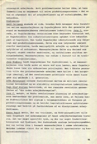 strategisk arbejdende. Roth problematiserer heller ikke, at hans
fremstilling er begrænset til selve produktionsprocessen
-
det er
kun en afgrænset del af arbejderklassen og af virkeligheden,.der
behandles.
Diskussion:
Gerd Callesen ønskede at vide, hvordan Roth belægger dels forskel-
len mellem massearbejderen og fagarbejderen dels den generelle på-
stand om massearbejderens revolutionære indstilling. Jens C. sva-
rede, at fagarbejderens revisionisme blev begrundet historisk ved,
at fagarbejderen fra industrialiseringens opkomst blev behandlet
pænt af kapitalen. Den tyske fagarbejder identificerede sig følge-
ligt med produktionsprocessen, følte sig som (styrende) subjekt
overfor maskinerne, havde meningsfyldt arbejde og opnåede faktisk
opfyldelse af reformkrav. Massearbejderen følte sig derimod som
(styret) objekt overfor maskinerne, og radikalismen skyldtes me-
ningsløsheden. Massearbejderen var rodløs i forhold til de tradi-
tionelle organisationer.
Jens Engberg fandt begrundelsen for distinktionen i, at massear-
bejderen ikke havde andet at miste end sine lænker, mens fagarbej-
deren kunne tabe sin uddannelses privilegier. Men i første genera-
tion ville den proletariserede arbejder være hyllet i den borger-
lige ideologi, så det revolutionære potentiale ville først kunne
gøre sig gældende i 2. generation.
Uffe Østergaard savnede distinktionen mellem en militant revolu-
tionær bevidsthed og en
almindelig antikapitalistisk indstilling.
Vagn Oluf Nielsen betvivlede, at den russiske revolution gennem-
førtes af "den anden arbejderbevægelse".
Jens C. medgav, at Roths revolutionære placering af arbejderklas-
sens bestanddele var problematisk, men mente ikke, at fejlene kun-
ne diskvalificere det rigtige i tilgangsvinklen: at focusere på
produktionsprocessen og en bevidst kapitalistklasses splittelses-
strategi med henblik på fastholdelsen af en disciplineret arbej-
derklasse.
_
Steen Busck mente, det var tvivlsomt, om Roth-perspektivet ville
være frugtbart ved undersøgelser af dansk arbejderbevægelses histo-
rie. Det var meget specifikt tysk, og der var noget feudalt/ana-
kronistisk ved Tyskland, der forhindrede analoge betragtningsmåder.
Der var heller ikke i Danmark massearbejdere i samme udstrækning.
Metoden indebar risici for at føre til banale spontanitets- og kon-
spirationsteorier.
IQ
 