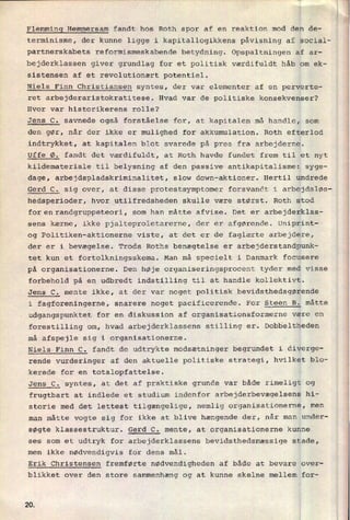 Flemming Hemmersam fandt hos Roth spor af en reaktion mod den de-
terminisme, der kunne ligge i kapitallogikkens påvisning af social-
partnerskabets reformismeskabende betydning. Opspaltningen af ar-
bejderklassen giver grundlag for et politisk værdifuldt håb om ek-
sistensen af et revolutionært potentiel.
Niels Finn Christiansen syntes, der var elementer af en perverte-
ret arbejderaristokratitese. Hvad var de politiske konsekvenser?
Hvor var historikerens rolle?
Jens C. savnede også forståelse for, at kapitalen må handle, som
den gør, når der ikke er mulighed for akkumulation. Roth efterlod
indtrykket, at kapitalen blot svarede på pres fra arbejderne.
Uffe Ø. fandt det værdifuldt, at Roth havde fundet frem til et nyt
kildemateriale til belysning af den passive antikapitalisme: syge-
dage, arbejdspladskriminalitet, slow down-aktioner. Hertil undrede
Gerd C. sig over, at disse protestsymptomer forsvandt i arbejdsløs-
hedsperioder, hvor utilfredsheden skulle være størst. Roth stod
forenirandgruppeteori, som han måtte afvise. Det er arbejderklas-
sens kærne, ikke pjalteproletarerne, der er afgørende. Uniprint-
og Politiken-aktionerne viste, at det er de faglærte arbejdere,
der er i bevægelse. Trods Roths benægtelse er arbejderstandpunk-
tet kun et fortolkningsskema. Man må specielt i Danmark focusere
på organisationerne. Den høje organiseringsprocent tyder med visse
forbehold på en udbredt indstilling til at handle kollektivt.
Jens C. mente ikke, at der var noget politisk bevidsthedsgørende
i fagforeningerne, snarere noget pacificerende. For Steen B. måtte
udgangspunktet for en diskussion af organisationsformerne være en
forestilling om, hvad arbejderklassens stilling er. Dobbeltheden
må afspejle sig i organisationerne.
Niels Finn C. fandt de udtrykte modsætninger begrundet i diverge-
rende vurderinger af den aktuelle politiske strategi, hvilket blo-
kerede for en totalopfattelse.
Jens C. syntes, at det af praktiske grunde var både rimeligt og
frugtbart at indlede et studium indenfor arbejderbevægelsens hi-
storie med det lettest tilgængelige, nemlig organisationerne, men
man måtte vogte sig for ikke at blive hængende der, når man under-
søgte klassestruktur. Gerd C. mente, at organisationerne kunne
ses som et udtryk for arbejderklassens bevidsthedsmæssige stade,
men ikke nødvendigvis for dens mål.
Erik Christensen fremførte nødvendigheden af både at bevare over-
blikket over den store sammenhæng og at kunne skelne mellem for-
20
 