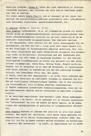 skellige niveauer. Steen B. fandt det også nødvendigt at foretage
isolerede analyser, men risikoen var stor ved at fastfryse noget,
som ikke er statisk.
Til sidst nævnte Niels Finn C. som et eksempel på det uhyre van-
skelige ved bevidsthedsbestemmelsen problemerne vedr. arbejderklas-
sens sekundære loyaliteter (parcelhusbevidsthed, fx).
4. session lørdag d. 12/4 kl. 17.00.
Jens Engberg indskrænkede, bl.a. af tidsmæssige grunde sit annon-
cerede oplæg om forskningsstrategiens realisationsmuligheder vedr.
dansk arbejderbevægelses historie til en kort vurdering af de på
seminaret diskuterede tilgangsvinkler. Han skelnede imellem:
1) Ole Marquardts, hvor teorien var det givne udgangspunkt for un-
dersøgelsen, og hvor der kun i ringe grad blev taget hensyn til,
om der foreligger et fyldestgørende empirisk materiale. Evt. bli-
ver tesen illustreret med nogle håndplukkede eksempler fra forskel-
lige tider og situationer. Historikeren med det teoretiske stå-
sted lader sig ikke hæmme af manglende kendskab til det faktisk
foreliggende kildemateriale og holder sig maximalt til det aller
lettest tilgængelige, såsom Marx, Erling Olsen, Engels og Sv.Aa.
Hansen. Det er sørgeligt og et tegn på dovenskab, at teoretikerne
ikke alene undlader at beskæftige sig med det egentlige kildema-
teriale, men ovenikøbet håner dem, der gider.
2) Roths, hvor man med udgangspunkt i en given teori arbejder med
et empirisk materiale og ovenikøbet forsøger at etablere nye kil-
der på traditionelt udokumenterbare områder. Det er dog naturlig-
vis utilstedeligt, hvis kilderne benyttes uvederhæftigt.
3) Torben Andersens dialektiske fremstillingsproces, hvor der un-
derundersøgelsen veksles mellem teoretiske og empiriske tilgangs-
vinkler.
4) De teoriløse empirikeres (som maximalt lader deres undersøgel-
ser udmunde i en teori). De er opdraget til at foragte teoretiker-
nes "ahistoritet" og tror så stærkt på deres empiri, at de endog
finder det betydnigsfuldt at publicere et kildemateriale uformid-
let.
Jens
Engberg ønskede at uddrage det positive af alle fire stand-
punkter. Han fandt det værdifuldt, hvis dette kunne medvirke til
etableringen af en fælles forskningsstrategi indenfor SFAH. Han
slog til lyd for en bedre kontakt mellem selskabet og forskningen
-
specielt den teoretiske -
og fandt, at empirikerne til nu havde
2L
 
