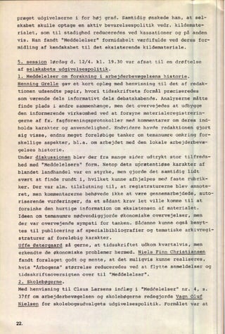 præget udgivelserne i for høj grad. Samtidig ønskede han, at sel-
skabet skulle optage en aktiv bevarelsespolitik vedr. kildemate-
rialet, som til stadighed reduceredes ved kassationer og på anden
vis. Han fandt "Meddelelser" formidabelt værdifulde ved deres for-
midling af kendskabet til det eksisterende kildemateriale.
5. session lørdag d. 12/4. kl. 19.30 var afsat til en drøftelse
af selskabets udgivelsespolitik.
1. Meddelelser om
forskning i arbejderbevægelsens historie.
Henning Grelle gav et kort oplæg med henvisning til det af redak-
tionen udsendte papir, hvori tidsskriftets formål præciseredes
som værende dels informativt dels debatskabende. Analyserne måtte
finde plads i andre sammenhænge, men det overvejedes at udbygge
den informerende virksomhed ved at forsyne materialeregistrerin-
gerne af fx. fagforeningsprotokoller med kommentarer om deres ind-
holds karakter og anvendelighed. Endvidere havde redaktionen gjort
sig visse, endnu meget foreløbige tanker om temanumre omkring for-
skellige aspekter, bl.a. om arbejdet med den lokale arbejderbevæ-
gelses historie.
Under diskussionen blev der fra mange sider udtrykt stor tilfreds-
hed med "Meddelelsers" form. Netop dets uprætentiøse karakter af
blandet landhandel var en styrke, men gjorde det samtidig lidt
svært at finde rundt i, hvilket kunne afhjælpes med faste rubrik-
ker. Der var alm. tilslutning til, at registraturerne blev annote-
ret, men kommentarerne behøvede ikke at være gennemarbejdede, auto-
riserende vurderinger, da et sådant krav let ville komme til at
forsinke den hurtige information om eksistensen af materialet.
Ideen om temanumre nødvendiggjorde økonomiske overvejelser, men
der var overvejende sympati for tanken. Sådanne kunne også benyt-
tes til publicering af specialbibliografier og tematiske arkivregi-
straturer af foreløbig karakter.
Uffe Østergaard så gerne, at tidsskriftet udkom kvartalvis, men
erkendte de økonomiske problemer hermed. Niels Finn Christiansen
fandt forslaget godt og mente, at det muligvis kunne realiseres,
hvis "Årbogens" størrelse reduceredes ved at flytte anmeldelser og
tidsskriftsoversigten over til "Meddelelser".
2. Skolebøgerne.
Med henvisning til Claus Larsens indlæg i "Meddelelser" nr. 4, s.
37ff om arbejderbevægelsen og skolebøgerne redegjorde Vagn Oluf
Nielsen for skolebogsudvalgets udgivelsespolitik. Formålet var at
22
 