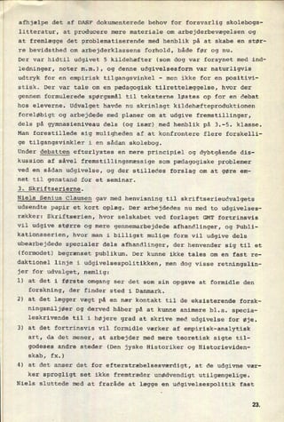 afhjælpe det af DASF dokumenterede behov for forsvarlig skolebogs-
litteratur, at producere mere materiale om arbejderbevægelsen og
at fremlægge det problematiserende med henblik på at skabe en stør-
re bevidsthed om arbejderklassens forhold, både før og nu.
Der var hidtil udgivet 5 kildehæfter (som dog var forsynet med ind-
ledninger, noter m.m.), og denne udgivelsesform var naturligvis
udtryk for en empirisk tilgangsvinkel
-
men ikke for en positivi-
stisk. Der var tale om en pædagogisk tilrettelæggelse, hvor der
gennem formulerede spørgsmål til teksterne løstes op for en debat
hos eleverne. Udvalget havde nu skrinlagt kildehæfteproduktionen
foreløbigt og arbejdede med planer om at udgive fremstillinger,
dels på gymnasieniveau dels (og især) med henblik på 3.-5. klasse.
Man forestillede sig muligheden af at konfrontere flere forskelli-
ge tilgangsvinkler i en sådan skolebog.
Under debatten efterlystes en mere principiel og dybtgående dis-
kussion af såvel fremstillingsmæssige som pædagogiske problemer
ved en sådan udgivelse, og der stilledes forslag om at gøre em-
'net til genstand for et seminar.
3. Skriftserierne.
Niels Senius Clausen gav med henvisning til skriftserieudvalgets
udsendte papir et kort oplæg. Der arbejdedes nu med to udgivelses-
rækker: Skriftserien, hvor selskabet ved forlaget GMT fortrinsvis
vil udgive større og mere gennemarbejdede afhandlinger, og Publi-
kationsserien, hvor man i billigst mulige form vil udgive dels
ubearbejdede specialer dels afhandlinger, der henvender sig til et
(formodet) begrænset publikum. Der kunne ikke tales om en fast re-
daktionel linje i udgivelsespolitikken, men dog visse retningslin-
jer for udvalget, nemlig:
1) at det i første omgang ser det som sin opgave at formidle den
forskning, der finder sted i Danmark.
2) at det lægger vægt på en nær kontakt til de eksisterende forsk-
ningsmiljøer og derved håber på at kunne animere bl.a. specia-
leskrivende til i højere grad at skrive med udgivelse for øje.
3) at det fortrinsvis vil formidle værker af empirisk-analytisk
art, da det mener, at arbejder med mere teoretisk sigte til-
godeses andre steder (Den jyske Historiker og Historieviden-
skab, fx.)
4) at det anser det for efterstræbelsesværdigt, at de udgivne vær-
ker sprogligt set ikke fremtræder unødvendigt utilgængelige.
Niels sluttede med at fraråde at lægge en udgivelsespolitik fast
2&
 