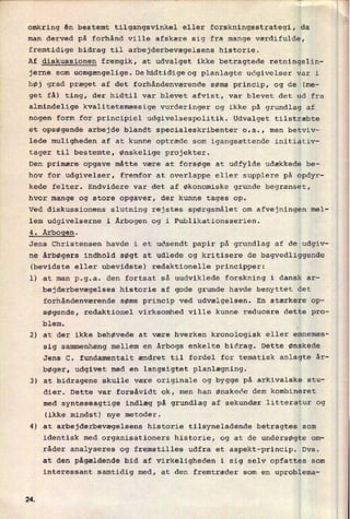 omkring én bestemt tilgangsvinkel eller forskningsstrategi, da
man derved på forhånd ville afskære sig fra mange værdifulde,
fremtidige bidrag til arbejderbevægelsens historie.
Af diskussionen fremgik, at udvalget ikke betragtede retningslin-
jerne som uomgængelige.Delüdtidigeog planlagte udgivelser var i
høj grad præget af det forhåndenværende søms princip, og de (me-
get få) ting, der hidtil var blevet afvist, var blevet det ud fra
almindelige kvalitetsmæssige vurderinger og ikke på grundlag af
nogen form for principiel udgivelsespolitik. Udvalget tilstræbte
et opsøgende arbejde blandt specialeskribenter o.a., men betviv-
lede muligheden af at kunne optræde som igangsættende initiativ-
tager til bestemte, ønskelige projekter.
Den primære opgave måtte være at forsøge at udfylde udækkede be-
hov for udgivelser, fremfor at overlappe eller supplere på opdyr-
kede felter. Endvidere var det af økonomiske grunde begrænset,
hvor mange og store opgaver, der kunne tages op.
Ved diskussionens slutning rejstes spørgsmålet om afvejningen mel-
lem udgivelserne i Årbogen og i Publikationsserien.
4. Årbogen.
Jens Christensen havde i et udsendt papir på grundlag af de udgiv-
ne årbøgers indhold søgt at udlede og kritisere de bagvedliggende
(bevidste eller ubevidste) redaktionelle principper:
1) at man p.g.a. den fortsat så uudviklede forskning i dansk ar-
bejderbevægelses historie af gode grunde havde benyttet det
forhåndenværende søms princip ved udvælgelsen. En stærkere op-
søgende, redaktionel virksomhed ville kunne reducere dette pro-
blem. A
2) at der ikke behøvede at være hverken kronologisk eller emnemæs-
sig sammenhæng mellem en årbogs enkelte bidrag. Dette ønskede
Jens C. fundamentalt ændret til fordel for tematisk anlagte år-
bøger, udgivet med en langsigtet planlægning.
3) at bidragene skulle være originale og bygge på arkivalske stu-
dier. Dette var forsåvidt ok, men han ønskede dem kombineret
med synteseagtige indlæg på grundlag af sekundær litteratur og
(ikke mindst) nye metoder.
4) at arbejderbevægelsens historie tilsyneladende betragtes som
identisk med organisationers historie, og at de undersøgte om-
råder analyseres og fremstilles udfra et aspekt-princip. Dvs.
at den pågældende bid af virkeligheden i sig selv opfattes som
interessant samtidig med, at den fremtræder som en uproblema-
2A
 