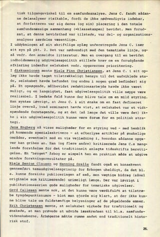 tisk tilgangsvinkel til en samfundsanalyse. Jens C. fandt sådan-
ne delanalyser risikable, fordi de ikke nødvendigvis indebar,
at forfatteren var sig deres (og sin) placering i den totale
samfundsmæssige sammenhæng (=klassekampen) bevidst. Men forud-
sat, at denne bevidsthed var tilstede, var del- og organisations-
analyser særdeles væsentlige.
I uddybningen af sit skriftlige oplæg understregede Jens C. især
sit syn på pkt. 2. Det var nødvendigt med den tematiske linje, og-
så vedr. den anmeldte litteratur. Men en overgang til en bevidst
indholdsmæssig udgivelsespolitik stillede krav om en forudgående
afklaring indenfor selskabet vedr. opgavernes prioritering.
I diskussionen mente Niels Finn Christiansen, at Jens C. i sit op-
læg ikke havde taget tilstrækkeligt hensyn til det uudviklede sta-
de, selskabet havde befundet (og endnu i nogen grad befinder) sig
på. Et opsøgende, målbevidst redaktionsarbejde havde ikke været
muligt, og en langsigtet, fast udgivelsespolitik ville næppe være
realisabel. I bedste fald kunne der blive tale om en mild styring.
Han syntes iøvrigt, at Jens C. i sit ønske om en fast defineret
linje overså, hvad seminaret havde vist, at selskabet var et vidt-
spændende foretagende, og at det (så længe det ville være det) ik-
ke i sin udgivelsespolitik kunne være forum for en politisk stra-
tegi.
Jens
Engberg så visse muligheder for en styring ved -
med henblik
på kommende specialeskrivere -
at efterlyse artikler på ønskelige
områder, eventuelt med en vis vejledning i, hvordan sådanne opga-
ver kan gribes an. Han (og flere andre) kritiserede Jens C.s mang-
lende forståelse for det traditionelt anlagte tidsskrifts beretti-
gelse. En "broget" årbog er simpelt hen en praktisk måde at udgive
mindre forskningsresultater på.
Niels Senius Clausen og Henning Grelle fandt også et konsekvent
gennemført temaudgivelsesprincip for ârbogen uheldigt, da det bl.
a. kunne forsinke publiceringen af små, men vægtige bidrag (såvel
originale som kritiserende) urimeligt længe. Der var iøvrigt i
publikationsserien gode muligheder for tematiske udgivelser.
Gerd Callesen mente nok, at det kunne være værdifuldt at tilstræ-
be tyngdepunktsnumre -
blot man gjorde sig klart, at der ikke kun-
ne blive tale om
fuldstændige belysninger af de pågældende emner.
Erik Christensen mente, at selskabet virkede for traditionelt og
ønskede, at man prøvede at udvide læsekredsen til bl.a. samfunds-
videnskaberne. Årbøgerne måtte rumme andet end traditionelt histo-
risk stof.
25
 