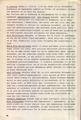 6. session søndag d. 13/4 kl. 9.30 var afsat til en afrundende
diskussion af seminarets indhold og forløb, af selskabets virksom-
hed generelt og om næste års seminar.
Man startede med en drøftelse af mulighederne for en mere aktivt
opsøgende udgivelsespolitik. Jens Engberg ønskede opstillet en
langsigtet ønskeseddel for indholdet af årbøgerne, og at denne
blev annonceret i Meddelelser. Han mente ikke det ville være rea-
lisabelt direkte at henvise til navngivne vejledere, som fx. læ-
rere ved specialeseminarer, men selskabet burde publicere såvel
idealer som
redaktionsprincipper og pege på emner med oplysning om
de foreliggende empiriske muligheder for deres behandling.
Erik Christensen påpegede, at årbogen for de fleste af medlemmer-
ne kun var én blandt flere muligheder. Enten måtte man konkretise-
re en fast redaktionel linje eller fortsætte den traditionelle
form.
Niels Finn Christiansen mente, at mange medlemmer prioriterede år-
bogen lavere end andre, mere politisk definerede publikationer.
Der var så småt blevet taget hul på en redaktionel debat indenfor
selskabet, men det praktiske arbejde havde slugt tiden indtil nu.
Niels Finn ønskede, at man skulle l) publicere centrale afhandlin-
ger, 2) bidrage til at opdyrke uopdyrkede emner og pege på de ek-
sisterende publikationskanaler, 3) formidle kendskabet til de for-
skellige tilgangsvinkler ved at bringe eksemplariske afhandlinger
herpå. En direkte politisk målsætning måtte henvises til andre me-
re klart definerede fora.
Gerd Callesen udtrykte håbet om, at alle seminarets deltagere (og
ikke alene redaktionsmedlemmerne) ville agitere på deres institu-
tioner efter bidrag til publikationerne. Gunnar Olofsson ønskede
hertil en mere præcis definition af mulighederne, så fx. sociolo-
ger kunne vide, om SFAH ville være interesseret i deres ting og
ikke kun i historisk-metodisk anlagte undersøgelser. Han foreslog
endvidere at selskabet eller ABA anmodede institutionerne om kopi-
er af alle de relevante opgaver og specialer, der produceredes,
hvorved redaktionerne lettere kunne holde sig orienterede om,
hvad der rent faktisk skete.
Flemming Hemmersam ønskede også en mere tværfaglig indstilling og
Erik Christensen foreslog med udgangspunkt i spørgsmålet, om der
andre steder var blevet udgivet ting, som redaktionen følte burde
have været udgivet af selskabet, at man overvejede et koordina-
tionsmøde med redaktioner fra de andre publikationer, som beskæf-
26
 