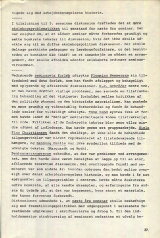 I tilslutning til 5. sessions diskussion drøftedes det at gøre
skolebogsproblematikken til genstand for næste års seminar. Der
var enighed om, at et sådant seminar måtte forberedes grundigt og
sætte konkrete tekster til diskussion, hvis det ikke skulle ud-
vikle sig til en diffus skolebogspolitisk diskussion. Der skulle
deltage praktiske pædagoger og lærebogsforfattere, og det beslut-
tedes at kontakte SID (DASF) om et samarbejde om sådant et arran-
gement, der skulle afholdes udenfor selskabets ordinære seminar-
virksomhed.
Vedrørende seminarets forløb udtrykte Flemming Hemmersam sin til-
fredshed med dets forløb, som han fandt afslappet og behageligt
med oplysende og afklarende diskussioner. H.J. Schröder mente nok,
at man havde drøftet vigtige problemer, men savnede en tilstrække-
lig behandling af det vigtigste: forholdet mellem kritikken af
den politiske Økonomi og den historiske materialisme. Han ønskede
en mere grundig og Videnskablig forberedelse og fandt de behand-
lede skoler for tilfældigt udvalgte. Tove Lund syntes ikke at for-
men havde ladet de "menige" seminardeltagere komme tilstrækkeligt
til orde. Kritikken af de forberedte tekster blev mere eller min-
dre udtømt af indlederne. Hun havde gerne set gruppearbejde. Niels
Finn Christiansen fandt det uheldigt, at ikke alle de behandlede
tilgangsvinkler var blevet repræsenteret af tilstedeværende til-
hængere, og Henning Grelle var ikke synderligt tilfreds med de
udvalgte tekster (Marquardt og Roth).
Seminararrangørerne erkendte, at der var problemer ved arrangemen-
tet, men det havde ikke været hensigten at lægge op til en stor,
afklarende teoretisk diskussion. Det overliggende formål med se-
minaret var som sidste år: hvordan opbygges den bedst mulige over-
sigt over dansk arbejderbevægelses historie, og man havde i år sat
spørgsmålet om
tilgangsvinkler i centrum. Dette måtte diskuteres
udfra konkrete, af alle kendte eksempler, og erfaringerne fra sid-
ste år tydede på, at det var begrænset, hvor stort et
materiale,
der kunne forventes forberedt.
Diskussionen udmundede i, at næste års seminar skulle beskæftige
sig med fremstillingspolitikken med udgangspunkt i selskabets fo-
restående udgivelser i skriftserierne og Årbog 5. Til den ind-
holdsmæssige strukturering af seminaret nedsattes et udvalg be-
21
 