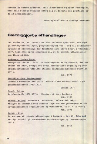 stående af Torben Andersen, Erik Christensen og Søren Federspiel,
mens Erik Strange Petersen påtog sig at forestå den praktiske si-
de af arrangementet.
Henning Grelle/Erik Strange Petersen
Færdiggjor-te afhandlinger-
Der mindes om, at listen ikke blot omfatter specialer, men også
guldmedaljeafhandlinger, projektarbejder etc. Dog vil afløsnings-
opgaver af pladshensyn for fremtiden ikke blive bragt i "Meddelel-
ser". Ligeledes gøres opmærksom på, at de anførte afhandlinger
kan lånes på ABA.
Andersen, Torben Peter:
Arbejdskonflikten i 1925. En undersøgelse af de forhold, der be-
stemte den måde, hvorpå den socialdemokratiske regering og for-
ligsinstitutionen udfyldte statens konfliktregulerende funktion.
137 s.
Kbh. 1975
Bønlykke, Jens Søndergaard:
Danmarks kommunistiske parti 1919-1932 med særligt henblik på
gennembrudsårene 1930-1932.
Odense 1974
FogedI Brita:
Kvindearbejde 1950-1971. (Udgivet på eget forlag).
Kbh. 1975
Fransø, Majken, Susanne K. Rasmussen, Helene Sabinsky:
Analyse af Danmarks seks største fagblade med gennemgang af ud-
giverforbundenes organisation og virksomhed. 61 5. + 10 bilag.
Kbh. 1975
HornbyZ Ove:
En analyse af industrialiseringen i Danmark i det 19. årh. med
særligt henblik på udenlandske forudsætninger og investeringer.
115 s.
Kbh. 1969
2&
 