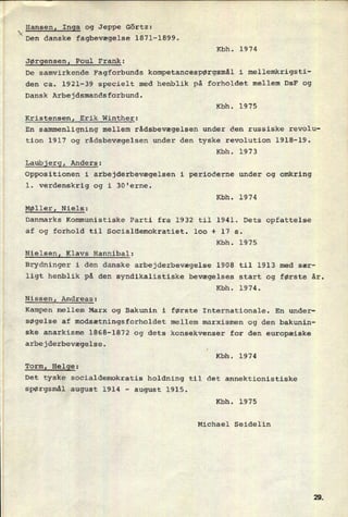 1 Hansenl Inga og Jeppe Görtz:
Den danske fagbevægelse 1871-1899.
Kbh. 1974
Jørgensenl Poul Frank:
1
De samvirkende Fagforbunds kompetancespørgsmâl i mellemkrigsti-
1 den ca. 1921-39 specielt med henblik på forholdet mellem DsF og
F Dansk Arbejdsmandsforbund.
Kbh. 1975
Kristensen, Erik Winther:
En sammenligning mellem rådsbevægelsen under den russiske revolu-
tion 1917 og rådsbevægelsen under den tyske revolution 1918-19.
Kbh. 1973
Laubjergl Anders:
Oppositionen i arbejderbevægelsen i perioderne under og omkring
1. verdenskrig og i 30'erne.
Kbh. 1974
Møller, Niels:
1 Danmarks Kommunistiske Parti fra 1932 til 1941. Dets opfattelse
:
af og forhold til Socialdemokratiet. 100 + 17 s.
Kbh. 1975
Nielsenl Klavs Hannibal:
Brydninger i den danske arbejderbevægelse 1908 til 1913 med sær-
ligt henblik på den syndikalistiske bevægelses start og første år.
Kbh. 1974.
Nissen! Andreas:
Kampen mellem Marx og Bakunin i første Internationale. En under-
1 søgelse af modsætningsforholdet mellem marxismen og den bakunin-
ske anarkisme 1868-1872 og dets konsekvenser for den europæiske
arbejderbevægelse.
Kbh. 1974
Torml Helge:
Det tyske socialdemokratis holdning til det annektionistiske
spørgsmål august 1914 -
august 1915.
Kbh. 1975
Michael Seidelin 
 