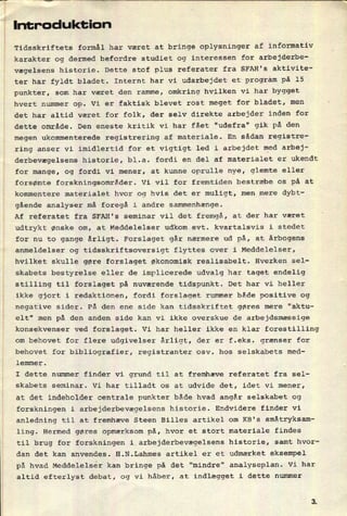 Introduktion
å Tidsskriftets formål har været at bringe oplysninger af informativ
karakter og dermed befordre studiet og interessen for arbejderbe-
vægelsens historie. Dette stof plus referater fra SFAH's aktivite-
ter har fyldt bladet. Internt har vi udarbejdet et program på 15
punkter, som har været den ramme, omkring hvilken vi har bygget
hvert nummer op. Vi er faktisk blevet rost meget for bladet, men
det har altid været for folk, der selv direkte arbejder inden for
dette område. Den eneste kritik vi har fået "udefra" gik på den
megen ukommenterede registrering af materiale. En sådan registre-
ring anser vi imidlertid for et vigtigt led i arbejdet med arbej-
derbevægelsens historie, bl.a. fordi en del af materialet er ukendt
for mange, og fordi vi mener, at kunne oprulle nye, glemte eller
forsømte forskningsområder. Vi vil for fremtiden bestræbe os på at
kommentere materialet hvor og hvis det er muligt, men mere dybt-
gående analyser må foregå i andre sammenhænge.
Af referatet fra SFAH's seminar vil det fremgå, at der har været
udtrykt ønske om, at Meddelelser udkom evt. kvartalsvis i stedet
for nu to gange årligt. Forslaget går nærmere ud på, at årbogens
anmeldelser og tidsskriftsoversigt flyttes over i Meddelelser,
hvilket skulle gøre forslaget Økonomisk realisabelt. Hverken sel-
skabets bestyrelse eller de implicerede udvalg har taget endelig
stilling til forslaget på nuværende tidspunkt. Det har vi heller
ikke gjort i redaktionen, fordi forslaget rummer både positive og
negative sider. På den ene side kan tidsskriftet gøres mere “aktu-
elt" men på den anden side kan vi ikke overskue de arbejdsmæssige
konsekvenser ved forslaget. Vi har heller ikke en klar forestilling
om behovet for flere udgivelser årligt, der er f.eks. grænser for
behovet for bibliografier, registranter osv. hos selskabets med-
lemmer.
I dette nummer finder vi grund til at fremhæve referatet fra sel-
skabets seminar. Vi har tilladt os at udvide det, idet vi mener,
at det indeholder centrale punkter både hvad angår selskabet og
forskningen i arbejderbevægelsens historie. Endvidere finder vi
anledning til at fremhæve Steen Billes artikel om KB's småtryksam-
ling. Hermed gøres opmærksom på, hvor et stort materiale findes
til brug for forskningen i arbejderbevægelsens historie, samt hvor-
dan det kan anvendes. H.N.Lahmes artikel er et udmærket eksempel
på hvad Meddelelser kan bringe på det "mindre" analyseplan. Vi har
altid efterlyst debat, og vi håber, at indlægget i dette nummer
 