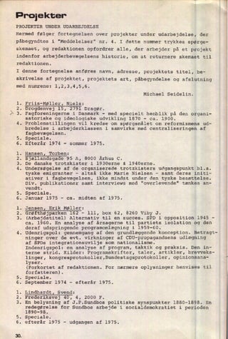 Proiekter'
PROJEKTER UNDER UDARBEJDELSE
Hermed følger fortegnelsen oVer projekter under udarbejdelse, der
påbegyndtes i "Meddelelser" nr. 4. I dette nummer trykkes spørge-
skemaet, og redaktionen opfordrer alle, der arbejder på et projekt
indenfor arbejderbevægelsens historie, om at returnere skemaet til
redaktionen.
I denne fortegnelse anføres navn, adresse, projektets titel, be-
skrivelse af projektet, projektets art, påbegyndelse og afslutning
med numrene: l,2,3,4,5,6.
Michael Seidelin.
l. Friis-Møller, Niels:
2. Drogdenvej 15, 2791 Dragør.
3. Fagforeningerne i Danmark -
med specielt henblik på den organi-
satoriske og ideologiske udvikling 1870 -
ca. 1900.
4. Problemstillingen vil kredse om spørgsmålet om reformismens ud-
bredelse i arbejderklassen i samvirke med centraliseringen af
fagbevægelsen.
5. Speciale.
6. Efterår 1974 -
sommer 1975.
1. Hansen, Torben:
2. Sjællandsgade 95 A, 8000 Århus C.
3. De danske trotzkister i 1930erne & 1940erne.
4. Undersøgelse af de organiserede trotzkisters udgangspunkt bl.a.
tyske emigranter
-
altså ikke Marie Nielsen -
samt deres initi-
ativer i fagbevægelsen, ikke mindst under den tyske besættelse.
Div. publikationer samt interviews med "overlevende" tænkes an-
vendt.
5. Speciale.
6. Januar 1975 -
ca. midten af 1975.
l. JensenZ Erik Møller:
2. Grøfthøjparken 162 -
lll, box 62, 8260 Viby J.
3. (Arbejdstitel) Alternativ til en succes. SPD i opposition 1945 -
ca. 1960. En analyse af årsagerne til partiets isolation og den
deraf udspringende programomlægning i 1959-60.
Udenrigspol: gennemgang af den grundlæggende konception. Betragt-
ninger over de evt. virkninger af CDU-propagandaens udlægning
af SPDs integrationsuvilje som nationalisme.
Indenrigspol: en analyse af program, taktik og praksis. Den in-
terne strid. Kilder: Programskrifter, taler, artikler, brevveks-
linger, kongresprotokoller,Bundestagsprotokoller, opinionsana-
lyser.
(Forkortet af redaktionen. For nærmere oplysninger henvises til
forfatteren).
5. Speciale.
6. September 1974 -
efterår 1975.
l. Lindhardt Svend:
2. Frederiksvej 40, 4, 2000 F.
3. En belysning af J.P.Sundbos politiske synspunkter 1880-1898. En
redegørelse for Sundbos arbejde i socialdemokratiet i perioden
1890-98.
5. Speciale.
6. efterår 1975 -
udgangen af 1975.
 
