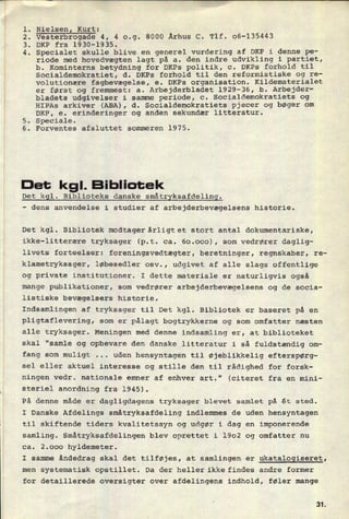 NielsenI Kurt: r
Vesterbrogade 4, 4 0.9. 8000 Århus C. Tlf. 06-135443
DKP fra 1930-1935.
Specialet skulle blive en generel vurdering af DKP i denne pe-
riode med hovedvægten lagt på a. den indre udvikling i partiet,
b. Kominterns betydning for DKPs politik, c. DKPs forhold til
Socialdemokratiet, d. DKPs forhold til den reformistiske og re-
volutionære fagbevægelse, e. DKPs organisation. Kildematerialet
er først og fremmest: a. Arbejderbladet 1929-36, b. Arbejder-
bladets udgivelser i samme periode, c. Socialdemokratiets og
HIPAs arkiver (ABA), d. Socialdemokratiets pjecer og bøger om
DKP, e. erinderinger og anden sekundær litteratur.
5. Speciale.
6. Forventes afsluttet sommeren 1975.
.kunne.
.
.
Det kgl. Bibliotek
Det kgl. Biblioteks danske småtryksafdeling.
-
dens anvendelse i studier af arbejderbevægelsens historie.
Det kgl. Bibliotek modtagerârligtet stort antal dokumentariske,
ikke-litterære tryksager (p.t. ca. 60.000), som vedrører daglig-
livets forteelser: foreningsvedtægter, beretninger, regnskaber, re-
klametryksager, løbesedler osv., udgivet af alle slags offentlige
og private institutioner. I dette materiale er naturligvis også
mange publikationer, som vedrører arbejderbevægelsens og de socia-
listiske bevægelsers historie.
Indsamlingen af tryksager til Det kgl. Bibliotek er baseret på en
pligtaflevering, som er pålagt bogtrykkerne og som omfatter næsten
alle tryksager. Meningen med denne indsamling er, at biblioteket
skal “samle og opbevare den danske litteratur i så fuldstændig om-
fang som muligt ... uden hensyntagen til øjeblikkelig efterspørg-
sel eller aktuel interesse og stille den til rådighed for forsk-
ningen vedr. nationale emner af enhver art." (citeret fra en mini-
steriel anordning fra 1945).
På denne måde er dagligdagens tryksager blevet samlet på ét sted.
I Danske Afdelings småtryksafdeling indlemmes de uden hensyntagen
til skiftende tiders kvalitetssyn og udgør i dag en imponerende
samling. Småtryksafdelingen blev oprettet i 1902 og omfatter nu
ca. 2.000 hyldemeter.
I samme åndedrag skal det tilføjes, at samlingen er ukatalogiseret,
men systematisk opstillet. Da der heller ikke findes andre former
for detaillerede oversigter over afdelingens indhold, føler mange
3t
 