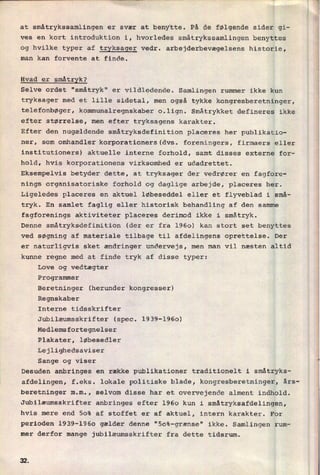 at småtrykssamlingen er svær at benytte. På de følgende sider gi-
ves en kort introduktion i, hvorledes småtrykssamlingen benyttes
og hvilke typer af tryksager vedr. arbejderbevægelsens historie,
man kan forvente at finde.
Hvad er
småtryk?
Selve ordet "småtryk" er
vildledende. Samlingen rummer ikke kun
tryksager med et lille sidetal, men også tykke kongresberetninger,
telefonbøger, kommunalregnskaber o.lign. Småtrykket defineres ikke
efter størrelse, men efter tryksagens karakter.
Efter den nugældende småtryksdefinition placeres her publikatio-
ner, som omhandler korporationers(dvs. foreningers, firmaers eller
institutioners) aktuelle interne forhold, samt disses externe for-
hold, hvis korporationens virksomhed er udadrettet.
Eksempelvis betyder dette, at tryksager der vedrører en fagfore-
nings organisatoriske forhold og daglige arbejde, placeres her.
Ligeledes placeres en aktuel løbeseddel eller et flyveblad i små-
tryk. En samlet faglig eller historisk behandling af den samme
fagforenings aktiviteter placeres derimod ikke i småtryk.
Denne småtryksdefinition (der er fra 1960) kan stort set benyttes
ved søgning af materiale tilbage til afdelingens oprettelse. Der
er naturligvis sket ændringer undervejs, men man vil næsten altid
kunne regne med at finde tryk af disse typer:
Love og vedtægter
Programmer
Beretninger (herunder kongresser)
Regnskaber
Interne tidsskrifter
Jubilæumsskrifter (spec. 1939-1960)
Medlemsfortegnelser
Plakater, løbesedler
Lejlighedsaviser
Sange og viser
'
Desuden anbringes en række publikationer traditionelt i småtryks-
afdelingen, f.eks. lokale politiske blade, kongresberetninger, års-
beretninger m.m., selvom disse har et overvejende alment indhold.
Jubilæumsskrifter anbringes efter 1960 kun i småtryksafdelingen,
hvis mere end 50% af stoffet er af aktuel, intern karakter. For
perioden 1939-1960 gælder denne "50%-grænse" ikke. Samlingen rum-
mer derfor mange jubilæumsskrifter fra dette tidsrum.
 