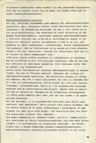 De interne tidsskrifter søges normalt via den udgivende korporation.
Hvis man kun kender titlen kan de søges via Danske Afdelings in-
terne tidsskriftregistranter.
Småtryksafdelingens historie.
Det kgl. Bibliotek indlemmede også småtryk før småtryksafdelingens
oprettelse, men i begrænset omfang. Disse publikationer blev kata-
logiseret i de almindelige kataloger. Da man i 1902 vedtog en ny
lov om pligtaflevering, som omfattede en total aflevering af den
danske bogtrykproduktion, oprettedes samtidig småtryksafdelingen.
I 1920-erne erkendte man, atdbtværen uoverkommelig opgave at op-
bevare alt bogtrykt. Derfor gennemførtes i 1928 en ny lov, som
medførte en række undtagelser i afleveringen. Blandt undtagelserne
var plakater. (Det er forklaringen på at mange politiske plakater
savnes i Det kgl. Bibliotek). Desuden fik biblioteket selv ret til
at kassere en række “skematiske” tryk.
1928-loven danner stadig grundlag for indsamlingen af tryksager.
Der er
selvfølgelig sket fortolkninger undervejs, uden at det dog
har indvirket på samlingens opbygning. Alle tryksager siden 1902
er samlet i en
"hovedsamling".
Udover denne "hovedsamling" omfatter småtryksafdelingen to særsam-
linger. Den ene er "Udtaget småtryk". Begrebet går tilbage til
småtryksafdelingens oprettelse. Man besluttede dengang at udtage
alt småtryk, der var tilgået biblioteket før 1902 og indlemme det-
te i
den_nye småtrykssamling. Kun en mindre del blev rent faktisk
indlemmet i hovedsamlingen (dette er i de systematiske kataloger
markeret med en
overstregning med blyant). Resten står nu opstil-
let som en særsamling. Desværre er de alfabetiske katalogsedler
til dette ældre småtryk gået tabt, men det kan findes i de syste-
matiske kataloger.
Det var meningen, at de systematiske kataloger også skulle være
omskrevet uden småtrykket. Dette projekt blev aldrig fuldført. Man
kan derfor stadig se de gamle afmærkninger i katalogerne af små-
trykket (et rødt og et blåt kryds). Ved bestilling skal der foru-
den signaturen tilføjes "Udt. småtryk".
Den anden særsamling er “Pakkede blade", som bl.a. rummer politi-
ske lokalblade og lokale lejerforeningsblade, som ikke mere bliver
indført i de systematiske og alfabetiske kataloger. (De bliver
stadig ført i Danske Afdelings interne tidsskriftregistrant).
Småtryksafdelingens opbygning og bevægede historie er for nylig
 