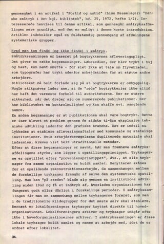 gennemgået i en artikel i "Fortid og nutid" (Lise Hesselager: “Dan-
ske småtryk i Det kgl. bibliotek", bd. 25, 1972, hefte 1⁄2). In-
teresserede henvises til denne artikel, som gennemgår småtryksafde-
lingen mere grundigt, end det er muligt i denne korte introduktion.
Artiklen indeholder også en fuldstændig gennemgang af afdelingens
systematiske grupper.*
Hvad man kan finde (og ikke finde) i småtryk.
Småtrykssamlingen er baseret på bogtrykkernes afleveringspligt.
Det giver en række begrænsninger. Løbesedlen, der blev trykt i huj
og hast, kan nemt smutte -
for slet ikke at tale om flyvebladet,
som typografer har trykt udenfor arbejdstiden for at støtte andre
arbejdere.
Biblioteket må helt forlade sig på at bogtrykkeren er omhyggelig.
Nogle stikprøver lader ane, at de "røde" bogtrykkerier ikke altid
har haft det varmeste forhold til autoriteterne. Der er større
sikkerhed, når det drejer sig om nummererede publikationer. Her
har biblioteket en kontrolmulighed og kan skaffe evt. manglende
numre.
En anden begrænsning er at publikationen skal være bogtrykt. Dette
er især blevet et problem gennem de sidste ti-års eksplosive tek-
niske udvikling indenfor den grafiske branche. Det er indtil nu
lykkedes at etablere afleveringsaftaler med kommunale og statslige
institutioner. Hvis arbejderbevægelsens duplikerede materiale skal
indsamles, kræves vist helt utraditionelle metoder.
Efter at disse begrænsninger er nævnt, bør man fremhæve småtryks-
afdelingens styrke, som ligger i opstillingsprincippet. Tryksager-
ne er opstillet efter "proveniensprincippet", dvs., at alle tryk-
sager fra samme organisation er holdt samlet. Benytteren skånes
for et opslidende rekonstruktionsarbejde, da sammenhængen mellem
de forskellige tryksager fremgår af selve den systematiske opstil-
ling. Man kan "på stedet" blade sig gennem en institutions udvik-
ling siden 1902 og få et indtryk af, hvorledes organisationen har
fungeret godt eller dårligt i forskellige perioder. I småtrykssam-
lingen får man en sammenhæng mellem tryksagerne foræret, som man
i de traditionelle kildegrupper for det meste selv skal etablere.
Dernæst er lokalforeningers tryksager knyttet direkte til hoved-
organisationen. Lokalforeningers arkiver og tryksager indgår ofte
ikke i hovedorganisationernes arkiver. I småtrykssamlingen er disse
lokale tryksager holdt samlet og nemme at arbejde med, idet de er
ordnet efter lokalitet.
3A
 
