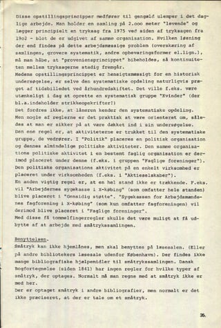 Disse opstillingsprincipper medfører til gengæld ulemper i det dag-
lige arbejde. Man holder en samling på 2.000 meter "levende" og
lægger principielt en tryksag fra 1975 ved siden af tryksagen fra
1902 -
blot de er udgivet af samme organisation. Hvilken løsning
der end findes på dette arbejdsmæssige problem (overskæring af
samlingen, grovere systematik, andre opbevaringsformer el.1ign.),
må man håbe, at "proveniensprincippet" bibeholdes, så kontinuite-
ten mellem tryksagerne stadig fremgår.
Medens opstillingsprincippet er hensigtsmæssigt for en historisk
undersøgelse, er selve den systematiske opdeling naturligvis præ-
get af tidsbilledet ved århundredskiftet. Det ville f.eks. være
utænkeligt i dag at oprette en systematisk gruppe "Kvinder" (der
bl.a.indeholder strikkeopskrifterl)
Det fordres ikke, at låneren kender den systematiske opdeling.
Men nogle af reglerne er det praktisk at være orienteret om, såle-
des at man er sikker på at være dækket ind i sin undersøgelse.
Den ene regel er, at aktiviteterne er trukket til den systematiske
gruppe, de vedrører. I "Politik" placeres en politisk organisation
og dennes almindelige politiske aktiviteter. Den samme organisa-
tions politiske aktivitet i en bestemt faglig organisation er der-
imod placeret under denne (f.eks. i gruppen "Faglige foreninger").
Den politiske organisations aktivitet på en enkelt virksomhed er
placeret under virksomheden (f.eks. i "Aktieselskaber").
En anden vigtig regel er, at en hel stand ikke er trækkende. F.eks.
vil "Arbejdernes sygekasse i X-købing" (som omfatter hele standen)
blive placeret i "Gensidig støtte". "Sygekassen for Arbejdsmænde-
nes fagforening i X-købing" (som kun omfatter fagforeningen) vil
derimod blive placeret i "Faglige foreninger".
Med disse få tommelfingerregler skulle det være muligt at få ud-
bytte af at arbejde med småtrykssamlingen.
Benyttelsen.
Småtryk kan ikke hjemlånes, men skal benyttes på læsesalen. (Eller
på andre bibliotekers læsesale udenfor København). Der findes ikke
mange bibliografiske hjælpemidler til småtrykssamlingen. Dansk
Bogfortegnelse (siden 1841) har ingen regler for hvilke typer af
småtryk, der optages. Normalt må man regne med at småtryk ikke er
med her.
Der er optaget småtryk i andre bibliografier, men normalt er det
ikke præciseret, at der er tale om et småtryk.
 