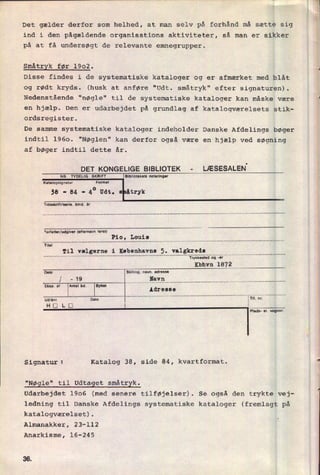 Det gælder derfor som helhed, at man selv på forhånd må sætte sig
ind i den pågældende organisations aktiviteter, så man er sikker
på at få undersøgt de relevante_emnegrupper.
Småtryk før 1902.
Disse findes i de systematiske kataloger og er afmærket med blåt
og rødt kryds. (husk at anføre “Udt. småtryk" efter signaturen).
Nedenstående "nøgle" til de systematiske kataloger kan måske være
en hjælp. Den er udarbejdet på grundlag af katalogværelsets stik-
ordsregister.
De samme systematiske kataloger indeholder Danske Afdelings bøger
indtil 1960. "Nøglen" kan derfor også være en hjælp ved søgning
af bøger indtil dette år.
DET KONGELlGE BIBLIOTEK -
LÆSESALEN'
NB. TYDELIG SKRIFT Bibliotekets not-ringer
Knalogsignatur
sa -
84 -
4° Udt. s åtryk
Tidnkrin/ume. bind. lr
'-'ortnncr/udglver (anernnvn tørst)
Pio, Louis
Til "15'erne i
K'be“QYPEHÅLIEÆ'SSQE_______________________________________________
..
Trykkosted og -Ar
Kbhvn 1872
stilling. navn, udrense
Nav!! ........................................................................
..
Pluds- ol. vognnr.
Signatur: Katalog 38, side 84, kvartformat.
"Nøgle" til udtaget småtryk.
Udarbejdet 1906 (med senere tilføjelser). Se også den trykte vej-
ledning til Danske Afdelings systematiske kataloger (fremlagt på
katalogværelset).
Almanakker, 23-112
Anarkisme, 16-245
3d
«
u
 