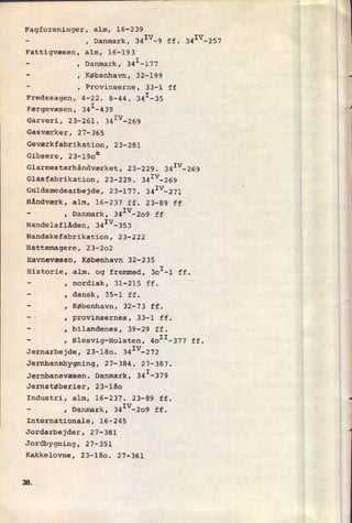Fagforeninger, alm, 16-239
V
, Danmark, 34I -9 ff. 341V-257
Fattigvæsen, alm, 16-193
, Danmark, 341-177
, København, 32-199
, Provinserne, 33-1 ff
Fredssagen, 4-22. 8-44. 341-35
Færgevæsen, 341-439
Garveri, 23-261. 341V-269
Gasværker, 27-365
Geværkfabrikation, 23-281
Gibsere, 23-190a
Glarmesterhåndværket, 23-229. 341V-269
Glasfabrikation, 23-229. 341V-269
Guldsmedearbejde, 23-177. 341V-271
Håndværk, alm, 16-237 ff. 23-89 ff
I Danmark, 341V-2o9 ff
Handelsflåden, 341V-353
Handskefabrikaticn, 23-222
Hattemagere, 23-202
Havnevæsen, København 32-235
Historie,
l
I
alm. og fremmed, BoI-l ff.
nordisk, 31-215 ff.
dansk, 35-1 ff.
København, 32-73 ff.
provinsernes, 33-1 ff.
bilandenes, 39-29 ff.
Slesvig-Holsten, 4OII-377 ff.
Jernarbejde, 23-180. 341V-272
Jernbanebygning, 27-384. 27-387.
Jernbanevæsen. Danmark, 341-379
Jernstøberier, 23-180
Industri, alm, 16-237. 23-89 ff.
, Danmark, 34Iv-209 ff.
Internationale, 16-245
Jordarbejder, 27-381
Jordbygning, 27-351
Kakkelovne, 23-180. 27-361
3&
 
