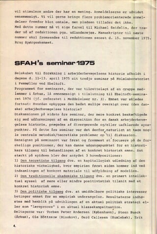 vil stimulere andre der har en mening. Anmeldelserne er udvidet
emnemæssigt. Vi vil gerne bringe flere problemorienterede anmel-
delser fremfor blot omtale, men pladsen tillader det ikke.
Med dette nummer må vi sige farvel til Michael Seidelin, der træ-
der ud af redaktionen pga. udlandsrejse. Manuskripter til næste
nummer skal fremsendes til redaktionen senest d. 15; november 1925.
_Brug spørgeskemaet.
SFAH 's seminar' 1975
Selskabet til forskning i arbejderbevægelsens historie afholdt i
dagene d. 11-13. april 1975 sit tredje seminar på Molslaboratoriet
i Femmøller ved Ebeltoft.
Programmet for seminaret, der var tilrettelagt af en gruppe med-
lemmer i Århus, lå emnemæssigt i tilslutning til Ebeltoft-semina-
ret 1974 (jf. referatet i Meddelelser nr. 3). Emnet var således
fortsat: Hvordan opbygges den bedst mulige oversigt over (den dan-
ske) arbejderbevægelses historie?
Diskussionen på sidste års seminar, der mere konkret beskæftigede
sig med udformningen af en disposition for en dansk arbejderbevæ-
gelses historie, prægedes af divergerende og/eller uafklarede syns-
punkter. På dette års seminar var det derfor
J
le centrale metodisk/teoretiske problemer op“til diskussion.
naturligt at tage nog-
Hensigten på seminaret var først og fremmest
atfocusere på de for-
skellige positioner, der kan danne udgangspunktet for
en histori-
kers tilgang til behandlingen af et konkret historisk emne. Sat
stærkt på spidsen blev der antydet 5 hovedpositioner:
1) Den teoretiske tilgang dvs. en kapitallogisk udledning af den
historiske virkelighed, hvor empirien først siden kommer ind ved
indsamlingen af konkret materiale til udfyldning af modellen.
2) Den traditionelle akademiske tilgang dvs. en primært intellek-
tuel syssel af mere eller mindre positivistisk tilsnit med et
konkret historisk emne.
3) Den politiske tilgang dvs. at umiddelbare politiske interesser
betinger emnet for en empirisk undersøgelse. Resultaterne indhø-
stes med henblik på udviklingen af en aktuel politisk strategi el-
ler som "læreproces" i en aktuel klassekampsituation.
I
Deltagerne var: Torben Peter Andersen (København),Steen Busck
(Århus), Ole Böttzauw (Risskov), Gerd Callesen (Humlebæk), Erik
Æ
 