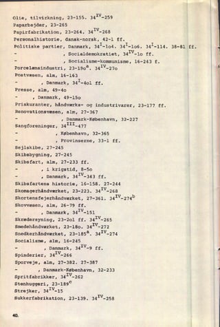 Olie, tilvirkning, 23-155. 341V-259
Paparbejder, 23-265
Papirfabrikation, 23-264. 341V-268
Personalhistorie, dansk-norsk, 42-1 ff.
politiske partier, Danmark, 341-104. 34I-106. 341-114. 38-81 ff.
r
-
, Socialdemokratiet, 341V-10 ff.
-
, Socialisme-kommunisme, 16-243 f.
Porcelænsindustri, 23-190a. 341V-27o *
Postvæsen, alm, 16-163
E-
, Danmark, 341-401 ff.
EPresse, alm, 49-40 1
-
, Danmark, 49-150
Priskuranter, håndværks- og industrivarer, 23-177 ff.
Renovationsvæsen, alm, 27-367
-
, Danmark-København, 32-227
Sangforeninger, 34III-477
-
, København, 32-365
-
, Provinserne, 33-1 ff.
Sejlskibe, 27-245
Skibsbygning, 27-245
Skibsfart, alm, 27-233 ff.
-
, i krigstid, 8-50
-
, Danmark, 341V-343 ff.
Skibsfartens historie, 16-158. 27-244
Skomagerhåndværket, 23-223. 341V-268
Skortensfejerhåndværket, 27-361. 341V-274
Skovvæsen, alm, 26-79 ff.
-
, Danmark, 341V-151
Skrædersyning, 23-2ol ff. 341V-255
Smedehândværket, 23-180. 34Iv-272
Snedkerhândværket, 23-185a. 341V-274
Socialisme, alm, 16-245
-
, Danmark, 341V-9 ff. g
Spinderier, 341V-266
Sporveje, alm, 27-382. 27-387
-
, Danmark-København, 32-233 4
Spritfabrikker, 341V-262
'
Stenhuggeri, 23-189c
strejker, 341V-lå
Sukkerfabrikation, 23-139. 341V-258
b
4Q
 