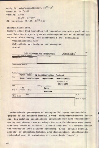 IV d
Voldgift, arbejdskonflikter, 34 -16
Væverier, 34IV-265
Vævning, 23-197
-
, silke, 23-199
Øl, brygning, 23-157. 341V-260
Småtryk efter 1902.
Småtryk efter 1902 bestilles til læsesalen som andre publikatio-
ner. Hvis det drejer sig om en undersøgelse for at orientere sig
om materialets omfang, kan lånesedlen f.eks. formuleres:
Organisationens navn
Småtrykkets art (anføres ved eksempler)
Årstal
DETKONGEUGE HBUOTEK -
NB, TYDELIG SKRIFY
Katalogsignatur
LÆSESALEN'
Bibllotekels noleringer
Tidssknn/serie. bind. år
Forfatter/udgiver (eltamavn 'ol'le
_____________
3539?..3935137135393??“arb”du' “nu”
Titel
Love, beretninger, regnskaber, lønntatiøtik
""""""""""""""""""""""""""""""""""""""""""""""""""""
1945-1955Dato
Slilling, navn. adresse
Plldu- el. vognnr.
'
I nedenstående gennemgang af småtryksafdelingens systematiske
grupper er kun medtaget materiale vedr. arbejderbevægelsens histo-
rie. Den omfatter socialistiske organisationer samt organisatio-
ner og aktiviteter, som er udtryk for arbejderklassens egen orga-
nisering. Dette er forstået i videste forstand. Til gengæld omfat-
ter oversigten ikke afledede problemer, f.eks. sociale forhold,
arbejds- og sikkerhedsforhold, arbejdsgiversiden, strejkebryder-
virksomhed m.m. (I modsætning til ovenstående "nøgle").
42
k
l
r
x
i
3
 