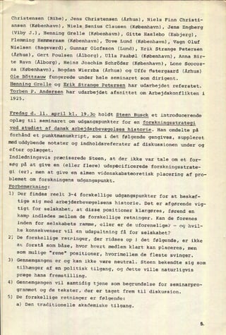 Christensen (Ribe), Jens Christensen (Århus), Niels Finn Christi-
ansen (København), Niels Senius Clausen (København), Jens Engberg
(Viby J.), Henning Grelle (København), Gitte Haslebo (Esbjerg),
Flemming Hemmersam (København), Tove Lund (København), Vagn Oluf
Nielsen (Bagsværd), Gunnar Olofsson (Lund), Erik Strange Petersen
(Århus), Gert Poulsen (Ålborg), Ulla Paabøl (København), Anna Bir-
te Ravn (Ålborg), Heinz Joachim Schröder (København), Lone Scocoz-
za (København), Bogdan Wierzba (Århus) og Uffe Østergaard (Århus)
Ole Böttzauw fungerede under hele seminaret som dirigent.
Henning Grelle og Erik Strange Petersen har udarbejdet referatet.
Torben P. Andersen har udarbejdet afsnittet om Arbejdskonflikten i
1925.
Fredag d. 11. april kl. 19.30 holdt Steen Buka et introducerende
oplæg til seminaret om
udgangspunkter for en
forskningsstrategi
ved studiet af dansk
arbejderbevægelses historie. Han omdelte på
forhånd et
punktmanuskript, som i det følgende gengives, suppleret
meduddybende notater og indholdsreferater af diskussionen under og
efter oplægget.
Indledningsvis præciserede Steen, at der ikke var tale om et for-
søg på at give en (eller flere) udspêcificerede forskningsstrate-
gi (er), men at give en almen videnskabsteoretisk placering af pro-
blemet om
forskningens udgangspunkt.
Forbemærkning:
1) Der findes reelt 3-4 forskellige udgangspunkter for at beskæf-
tige sig med
arbejderbevægelsens historie. Det er afgørende vig-
r
tigt for selskabet, at disse positioner klargøres, førend en
kamp indledes mellem de forskellige retninger. Kan de forenes
inden for selskabets ramme, eller er de uforenelige? n
ke konsekvenser vil en
udspaltning få for selskabet?
2) De
forskellige retninger,
og hvil-
der ridses op i det følgende, er ikke
at forstå som båse, hvor hvert medlem klart kan placeres, men
som
mulige "rene" positioner, hvorimellem de fleste svinger.
3) Gennemgangen er og kan ikke være neutral. Steen bekendte sig som
tilhænger af en politisk tilgang, og dette ville naturligvis
præge hans fremstilling.
4) Gennemgangen vil samtidig tjene som begrundelse for seminarpro-
grammet og de tekster, der er taget frem til diskussion.
5) De forskellige retninger er følgende:
a) Den traditionelle akademiske tilgang.
 