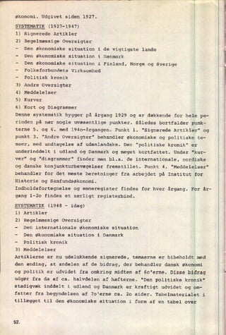økonomi. Udgivet siden 1927.
SYSTEMATIK (1927-1947)
1) Signerede Artikler
2) Regelmæssige Oversigter
-
Den økonomiske situation i de vigtigste lande
-
Den økonomiske situation i Danmark
-
Den økonomiske situation i Finland, Norge og Sverige
-
Folkeforbundets Virksomhed
-
Politisk kronik
3) Andre Oversigter
4) Meddelelser
5) Kurver
6) Kort og Diagrammer
Denne systematik bygger på årgang 1929 og er dækkende for hele pe-
rioden på nær nogle uvæsentlige punkter. Således bortfalder punk-
terne 5. og 6. med l94o-årgangen. Punkt 1. "Signerede Artikler" og
punkt 3. "Andre Oversigter" behandler økonomiske og politiske te-
maer, med undtagelse af udenlandske. Den "politiske kronik" er
underinddelt i udland og Danmark og meget kortfattet. Under "kur-
ver" og "diagrammer" finder man bl.a. de internationale, nordiske
og danske konjunkturbevægelser fremstillet. Punkt 4. "Meddelelser"
behandler for det meste beretninger fra arbejdet på Institut for
Historie og Samfundsøkonomi.
Indholdsfortegnelse og emneregister findes for hver årgang. For år-
gang l-20 findes et særligt registerbind.
SYSTEMATIK (1948 -
idag)
1) Artikler
2) Regelmæssige Oversigter
-
Den internationale økonomiske situation
-
Den økonomiske situation i Danmark
-
Politisk kronik
3) Meddelelser
Artiklerne er nu udelukkende signerede, temaerne er bibeholdt med
den ænding, at andelen af de bidrag, der behandler dansk økonomi
og politik er udvidet fra omkring midten af 60'erne. Disse bidrag
udgør fra da af ca. halvdelen af hæfterne. "Den politiske kronik"
stadigvæk inddelt i udland og Danmark er kraftigt udvidet og om-
fatter fra begyndelsen af 70'erne ca. 20 sider. Tabelmaterialet i
tillægget til den økonomiske situation i form af en tabel over
52
n
i
 