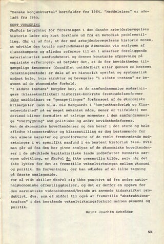 "Danske konjunkturtal" bortfalder fra 1964. "Meddelelser" er ude-
ladt fra 1960.
⁄
KORT VURDERING
ØkoPols betydning for forskningen i den danske arbejderbevægelses
historie lader sig kort forklare ud fra en metodisk problemstil-
ling. Går vi ud fra, at der med arbejderbevægelsens historie menes,
at udvikle den totale samfundsmæssige dimension via analysen af
klassekampene og således referere til en i ansatser foreliggende
materialistisk samfundsteori og dennes konstante afprøvning på
empiriske erfaringer- så betyder det, at de for bevidstheden til-
gængelige fænomener (formidlet umiddelbart eller gennem en bestemt
forskningsmetode) er dele af et historisk opstået og systematisk
ordnet hele, hvis struktur og bevægelse "i sidste instans" er be-
stemt af de Økonomiske forhold.
"I sidste instans" betyder her, at de samfundsmæssige modsætnin-
gers (klassekonflikter) historisk-konkrete fremtrædelsesformer
ikke umiddelbart er "genspejlinger" forårsaget af de økonomiske
krisecykler (som bl.a. Ole Marquardt i "konjunkturforløb og Klas-
sebevidsthed" på en meget mekanisk måde, mener er tilfældet) men
derimod bliver formidlet af talrige momenter i den samfundsmæssi-
ge "overbygning" som politiske og andre bevidsthedsformer.
Men de økonomiske hovedtendenser og den heraf i det store og hele
afledte klassestruktur og klassestilling er dog bestemmende for
den almene karakter og grundformerne af de reelt fremtrædende mod-
sætninger i et specifikt samfund i en bestemt historisk fase. Hvis
man går ud fra den her givne analyse af de økonomiske hovedtenden-
ser i de udviklede kapitalistiske lande indbefattet Danmarks sær-
egne udvikling, er ØkoPol én ikke uvæsentlig kilde, selv når det
ikke lykkes for det at fremstille vekselvirkningen mellem økonomi
og politik. En forventning, der kan udledes af en lille tegning
på første omslagsside.
For så vidt skiller ØkoPol sig ikke positivt ud fra andre natio-
naløkonomiske Offentliggørelser, og det er derfor en opgave for
den marxistiske videnskabsmand/kvinde at anvende tidSSkriftet pro-
duktivt, dvs. som et middel til også at fremstille "abstraktions-
kraften" i det bestående vekselvirkningsforhold mellem økonomi og
politik.
Heinz Joachim Schröder
sa
 