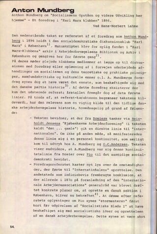 Anton Mundber'gAnthon Mundberg om "Socialismens Opståen og videre Udvikling her
hjemme" -
Et foredrag i "Karl Marx klubben" 1896.
Ved Hans-Norbert Lahme
Den nedenstående tekst er referatet af et foredrag som Anthon Mund-
berg i 1896 holdt i den socialdemokratiske diskussionsklub "Karl
Marx" i Københavnl). Manuskriptet blev for nylig fundet i "Karl
Marx-Klubbens" arkiv i Arbejderbevægelsens Bibliotek og Arkiv i
København og gengives her for første gangz).
På deres møder plejede klubbens medlemmer at lægge op til diskus-
sionen med foredrag eller oplæsning af i forvejen udarbejdede af-
handlinger om socialismen og dens teoretiske og praktiske princip-
per, samfundskritiske og kulturelle emner 0.1. A. Mundbergs fore-
drag synes dog at have været det eneste, som
beskæftigede sig med
det danske partis historie3). Af dette foredrag eksisterer der
kun det udaterede referat; årstallet fremgår dog af dets første
linier. På trods af, at referat-karakteren begrænser tekstens kil-
deværdi, har den relevans som en vigtig kilde til den tidlige dan-
ske arbejderbevægelses historie, hovedsagelig på grund af følgen-
de:
-
Teksten bevidner, at der fra Dreiers tanker via Rein-
holdt Jensens "Kjøbenhavns Arbejderforening" (i teksten
kaldt "den ...
gamle") gik en direkte linie til "inter-
nationalen". Om ikke på anden måde, så manifesteredes
denne linie sig i en personel kontinuitet, som særligt
kom til udtryk hos A. Mundberg Og O.C.Andersen. Teksten
viser endvidere, at A.Mundberg var sig denne kontinui-
tetslinie fra Dreier over
gig til det samtidige social-
demokrati bevidst.
-
Foredragsreferatet kaster nyt lys over de omstændighe-
der, der førte til "Internatioñalens" oprettelse. Den
andetsteds som indiciebevis frembragte konklusion, at
der allerede i 1870 på foranledning af den "internatio-
nale Arbejderassociations" generalråd var blevet drøf-
tet konkrete planer om, at oprette en dansk sektion i
København, bliver nu bekræftet4). At dømme efter refe-
ratets oplysninger om Pio synes "stormesteren" først
kort før udgivelsen af "Socialistiske Blade I" at have
beskæftiget sig med socialistiske ideer og oprettelsen
af en dansk arbejderbevægelse. Dette synes at være sket
SÆ
 