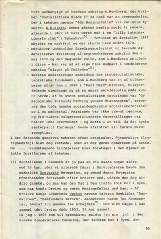 -__-_-----1
helt uafhængigt af kredsen omkring A.Mundberg, for hvil-
ken "Socialistiske Blade 1" da også var en overraskelse.
Den i teksten nævnte "4de Meningsfælle" var muligvis ty-
skeren E.W.Klein. Denne påstod nemlig_nogle år senere,
allerede i 1867 at have været med i en "lille interna-
tionale club" i KøbenhavnS)-
forudsat at årstallet 1867
skyldes en trykfejl og der skulle have stået 1870.
-
Derudover indeholder foredragsreferatet en levende og
detailleret skildring af begivenhederne omkring den 5.
maj 1872 og den mæglende rolle, som A.Mundberg spillede
i disse -
han var så at sige Pios modpart i hændelserne
omkring “slaget på Fælleden“6).
-
Teksten understreger endvidere det statssocialistiske,
teoretiske fundament, som A.Mundberg var en af tilhæn-
gerne afzat han i 1896 i “Karl Marx"-klubben, tilsyne-
ladende uimodsagt og på en meget selvfølgelig måde kun-
ne hævde, at de store socialistiske fordringer var "de
økonomiske Forholds Ordning gennem Statsmagten", serve-
rer den tids danske socialdemokratis socialismeforståel-
se i en nøddeskal. Marxismen var ikke trængt igennem,
og Pio-tidens vulgærsocialistiske forestillinger var
heller ikke overvundet -
og dette i en tid, da det tyske
søsterparti forlængst havde afsluttet sin første Marx-
reception.
I det følgende gengives teksten efter originalen. Øjensynlige flyg-
tighedsfejl blev dog rettede, uden at der gøres opmærksom på dette.
..
kendetegnede tilføjelser blev foretaget i det øjemed at
lette forståelsen af teksten.
(1) Socialismen i Danmark er jo paa en vis Maade noget ældre
end 25 Aar, idet vi allerede.først i Halvtredserne havde den
saakaldte Dreierske Bevægelse, og omend denne Bevægelse
efterhaanden forsvandt efter Dreiers Død, uddøde den dog a1-
drig ganske, og man kan den Dag i Dag træffe Folk her i Byen,
som har kendt Dreier og været Meningsfæller med ham. -
Af
Dreiers mange udmærkede Værker nævnte Taleren Ugebladet "Aan-
detroen", "Samfundets Reform". Aandetroen havde 700 Abonnen-
7). Den blev næppe l Aar
ter, hvoraf kun ganske faa Arbejdere
gammel idet Dreier døde 1853, 26 Aar gammel.
Da jeg i 1868 kom til København, meldte jeg mig ind i den
eneste demokratiske Forening, der fandtes her i Byen, den
Så
 