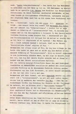 r_______________iñwr
- «
r i
(2)
(3)
Så
saak. “gamle Arbejderforening" -
Den havde kun faa Medlemmer
og arbejdede sig med Møje op til ca. 300 Medlemmer og beslut-
tede da at opstille J.A. Hansen som Kandidat til Borgerrepræ-
sentationen; da denne Kandidat imidlertid erklærede, at han
ikke
troede på Fattigdommens Afskaffelse, optraadte jeg paa
det afgørende Møde imod ham og fik ogsaa hans Kandidatur for-
hindret.
Her i foreningen lærte jeg den lille 0.C. Andersen at
kende , som senere førte mig sammen med Petersen fra Paris,
der var udsendt fra "Internationale" i London for at søge
dannet en
Afdeling af "Internationale" her. Vi dannede saa
sammen med en 4de Meningsfælle i Foraaret 70 den første socia-
listiske Forening siden Dreyers Tid. -
Imidlertid gik jeg
paa Forretningsrejse til Jylland for om muligt at skaffe Pen-
ge til Veje til udgivelsen af et Ugeblad -
Men Medens jeg
var i fuldt Arbejde hermed i Jylland, traf os de første
"Socialistiske Blade" udgivne af Pio. -
Bevægelsen var altsaa rejst af Pio, da jeg kom tilbage og jeg
havde ikke andet at gøre end at melde mig som Medlem af den
dannede Afdeling af "Internationale". Brix og Geleff fremtraad-
te som
fuldstændig ukendte Mænd, og man sige om Geleff, hvad
man vil, han tog det værste Stykke Arbejde ved at drage ud i
Landet som den første socialistiske Agitator.
Det var navnlig moralsk-filosofiske Emner der med Dygtighed
fremførtes og behandledes socialistisk medens den store socia-
listiske Fordring om de Økonomiske Forholds Ordning gennem
Statsmagten var saa lidt forstaaet, at selve Geleff erklærede,
at den var han ikke rigtig med paa.
Bevægelsen gik rask fremad, saa selv Bjørnbak meldte sig offi-
cielt ind i "Internationale", og alt gik godt indtil Murer-
skruen kom og medførte den bekendte 5te Maj.
-
2den Maj om
Formiddagen holdte jeg Foredrag for Murerne og det forvrænge-
de referat, der om Aftenen stod i "Berlingske Tidende"9)
tydede allerede paa, at der var noget i Gæring imod os. Dette
blev imidlertid klaret ved en Henvendelse til Redaktionenlo›;
men saa kom 4de Maj Forbudet mod Afholdelsen afdetsaa bekend-
te Fælledmøde.
Efter megen Debattering om, hvad Stilling vi skulde indtage
hertil, kørte Geleff og jeg af Sted for at søge en
mindelig
Ordning iværksat ang. denne Sag. Vi kørte fra Kronprinsen til
 