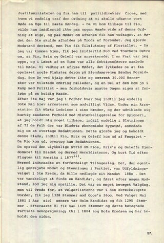 Justitsministeren og fra ham til politidirektør Crone, med
hvem vi endelig traf den Ordning at vi skulle udsætte vort
Møde en Uge til næste Søndag.
-
Da vi kom tilbage til Pio,
vilde han imidlertid ikke paa nogen Maade vide af denne Ord-
ning at sige, og paa Mødet om Aftenen fik han vedtaget, at Mø-
det den Ste skulde afholdes på Trods af Forbudet. Jeg gjorde
Modstand derimod, men Pio fik Tilslutning af Flertallet. -
Da
jeg var kommen hjem, fik jeg imidlertid Bud ved Touchers Døtre
om, at Pio, Brix og Geleff var arresterede. I en Fart var jeg
oppe, og i Løbet af en Time var alle Sektionsførere samlede
til Møde. Vi vedtog at aflyse Mødet, det lykkedes os at faa
opslaaet nogle Plakater derom på Blegdamsvejen Søndag Formid-
dag. Som De ved hjalp dette ikke og omtrent 30.000 Menne-
sker var tilstede omkring Fælleden, og en Del af dem kom jo i
Kamp med Politiet -
men forholdsvis maatte Dagen siges at for-
løbe på en heldig Maade.
Efter Ste Maj var jeg i Forhør hver Dag indtil jeg endelig
3ote Maj blev arresteret som modvilligt Vidne. Under min Arre-
station fik Würtz Ledelsen i sine Hænder, og der udviklede sig
hurtig saadanne Forhold med Mistænkeliggørelse for Spioneri,
at jeg holdt mig noget tilbage, indtil endelig i Slutningen
af 73 de Folk der var Bladets økonomiske Rygstød, anmodede
mig om at overtage Redaktionen. Dette gjorde jeg og beholdt
denne Plads, indtil Pio, Brix og Geleff kom ud af Fængslet
-
Da Pio_kom ud, overtog han Redaktionen.
Da opstod den ulykkelige Strid om Pios, Brix's og Geleffs Ejen-
domsret til Bladet og dermed Heroldisterne. Og kort Tid efter
Flugten til Amerika i 18771”.
Hermed indtraadte et forfærdeligt Tilbageslag. Det, der egent-
lig genrejste Modet og Stemningen i Partiet, var Udfyldnings-
valget i Ste Kreds, da Bille nedlagde sit Mandat 1880 . Det
var vanskeligt at finde en Kandidat, og først efter nogen Mod-
stand, lod jeg mig opstille. Det var en meget bevæget Valgdag,
men til Trods for, at Vælgerlisterne var i den skrækkeligste
Uorden, fik jeg 1328 Stemmer mod Goos's 2600. Ved Valget Maj
1881 2 Aar sic! senere var Holm Kandidat og fik 1295 Stem-
mer . Efteraaret 81 fik han 1429 Stemmer og dette betegnede
Partiets Genoprejsning; thi i 1884 tog Holm Kredsen og har be-
holdt den siden.
51
 