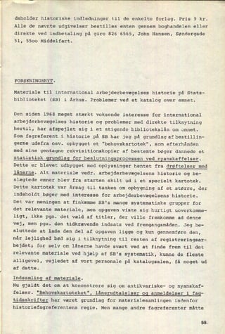 deholder historiske indledninger til de enkelte forlag. Pris 9 kr.
Alle de nævnte udgivelser bestilles enten gennem boghandelen eller
direkte ved indbetaling på giro 826 6565, John Hansen, Søndergade
51, 5500 Middelfart.
FORSKNINGSNYT.
Materiale til international arbejderbevægelses historie på Stats-
biblioteket (SB) i Århus. Problemer ved et katalog over emnet.
Den siden 1968 meget stærkt voksende interesse for international
arbejderbevægelses historie og problemer med direkte tilknytning
hertil, har afspejlet sig i et stigende bibliotekslån om emnet.
Som fagreferent i historie på SB har jeg på grundlagzafbestillin-
gerne udefra osv. opbygget et "behovskartotek", som efterhånden
med sine gentagne rekvisitionskopier af bestemte bøger dannede et
statistisk grundlag for beslutningsprocessen ved nyanskaffelser.
Dette er blevet udbygget med oplysninger hentet fra drøftelser med
lånerne. Alt materiale vedr. arbejderbevægelsens historie og be-
slægtede emner blev fra starten skilt ud i et specielt kartotek.
Dette kartotek var årsag til tanken om opbygning af et større, der
indeholdt bøger med interesse for arbejderbevægelsens historie.
Det var
meningen at finkæmme SB's mange systematiske grupper for
det relevante materiale, men opgaven viste sig hurtigt uoverkomme-
ligt, ikke pga. det væld af titler, der ville fremkomme ad denne
vej, men
pga. den tidkrævende indsats ved fremgangsmåden. Jeg be-
sluttede at lade den del af opgaven ligge og kun gennemføre den,
når lejlighed bød sig i tilknytning til resten af registreringsar-
bejdet; for selv om lånerne havde svært ved at finde frem til det
relevante materiale ved hjælp af SB's systematik, kunne de fleste
alligevel, vejledet af vort personale på katalogsalen, få noget ud
af dette.
Indsamling af materiale.
Nu gjaldt det om at koncentrere sig om antikvariske- og nyanskaf-
felser. "Behovskartoteket", lånerudtalelser og anmeldelser i fag-
tidsskrifter har været grundlag for materialesamlingen indenfor
historiefagreferentens regie. Men mange andre fagreferenter måtte
sa
 