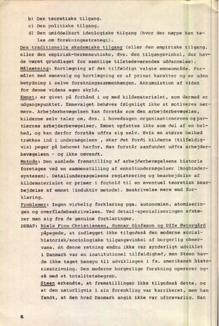 b) Den teoretiske tilgang.
c) Den politiske tilgang.
d) Den umiddelbart ideologiske tilgang (hvor der næppe kan ta-
les om forskningsstrategi).
Den traditionelle akademiske tilgang (eller den empiriske tilgang,
eller den empirisk-hermeneutiske, dvs. den tilgangsvinkel, der hav-
de været grundlaget for samtlige tilstedeværendes uddannelse).
Målsætning: Kortlægning af det tilfældigt valgte emneområde. For-
målet med emnevalg og kortlægning er af privat karakter og er uden
betydning i selve forskningssammenhængen. Akkumulation af viden
for denne videns egen skyld.
Emnet: er givet på forhånd i og med kildematerialet, som dermed er
udgangspunktet. Emnevalget behøves følgeligt ikke at motiveres nær-
mere. Arbejderbevægelsen kan forstås som den arbejderbevægelse,
kilderne selv taler om, dvs. i hovedsagen organisationernes ogpar-
tiernes arbejderbevægelser. Emnet opfattes ikke som del af en hel-
hed, og kan derfor forstås udfra sig selv. Hvis en større helhed
trækkes ind i undersøgelsen , sker det fordi kilderne (tilfældig-
vis) peger på behovet herfor. Man forstår samfundet udfra arbejder-
bevægelsen
-
og ikke omvendt.
Metode: Den samlede fremstilling af arbejderbevægelsens historie
foretages ved en sammenstilling af enkeltundersøgelser (Bogbindere
syntesen). Detailundersøgelsens registrering og bearbejdelse af
kildematerialet er primær i forhold til en eventuel teoretisk bear-
bejdelse af emnet (induktiv metode). Beskrivelse mere end for-
klaring.
Problemer: Ingen virkelig forklaring pga. autonomien, atomiserin-
gen og overfladebeskrivelsen. Ved detail-specialiseringen afskæ;
rer man sig fra de genuine forklaringer.
DEBAT: Niels Finn Christiansen, Gunnar Olofsson og Uffe Østergård
påpegede, at indlægget ikke tilgodeså den moderne social-
historisk/sociologiske tilgangsvinkel af borgerlig obser-
vans. At denne retning endnu ikke var synderligt udviklet
i Danmark var en institutionel tilfældighedr men Steen hav-
de ikke taget hensyn til udviklingen i fx. amerikansk histo-
rieskrivning. Den moderne borgerlige forskning opererer og-
så med et totalitetsbegreb.
Steen erkendte, at fremstillingen ikke tilgodeså dette, og
at den naturligvis i sin forenkling var karrikeret, men han
fandt, at den hvad Danmark angik ikke var uforsvarlig. Han
 