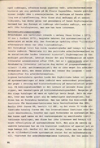 'n
også inddrages, eftersom mange aspekter vedr. arbejderbevægelsens
historie gør sig gældende på de fleste fagområder. Danske publika-
tioner indgår ikke i overvejelserne. De modtages af Danske afde-
ling som pligtaflevering. Hvis disse skal medtages på et senere
tidspunkt, kan dette gøres ved gennemgang af Dansk Bogfortegnelse.
Derimod har jeg forsøgt at inddrage udenlandske småtryk, som nor-
malt ikke katalogiseres, men som kan have interesse.
Systematiseringsproblemer.
Efterhånden som kartoteket voksede i omfang (6000 titler i 1973,
12 000 i foråret 1975), begyndte behovet for systematisering af
materialet at melde sig. Den foreløbige opdeling efter "tilfældigt"
efterspurgte emner var ikke tilstrækkeligt.
Den foreløbige titel kan volde vanskeligheder med hensyn til karto-
tekets indhold: "Materiale til den politiske arbejderbevægelses og
de socialistiske landes (staters) historie". Fagbevægelsen er kun
medtaget periferisk. Iøvrigt drejer det sig hovedsageligt om nyere
litteratur accessioneret efter 1968. Det er i overvejende grad vi-
denskabelig litteratur inklusive dog værker af propagandamæssigt
tilsnit (f.eks. antikommunistisk), der er ikke meget fra arbejder-
bevægelsen selv, men denne sidste del vokser dog langsomt -
også
tidsskrifter fra arbejderbevægelsen.
Ligesom kartotekets opståen havde det fagkritiske behov til grund,
må systematiseringen af dets indhold være underordnet principper,
der peger i retning mod historieforskning på materialistisk grund-
lag. På bibliografiområdet er det lettere at anvende disse prin-
cipper, men vanskeligere på bibliotekskatalogområdet. Mangelen på
den slags kataloger må være et tydeligt bevis derpå. Selv de ste-
der, hvor man havde gjort sig de hæderligste anstrengelser, har
disse kun en foreløbig karakter. Man kan nævne Die Bibliothek des
Instituts für Marxismus-Leninismus beim Zentralkomitee des SED,
Berlin 1969 (haves KB, bestilt til SE), og det store 12 binds al-
fabetiske katalog (haves SB) fra Internationaal Instituut voor So-
ciale Geschiedenis, hvorfor man også forbereder en systematisk del.
Man kunne også nævne en del vesteuropæiske og amerikanske insti-
tutioners kataloger, men disse har ikke interesse med hensyn til
nogen efterligning på systematikkens felt. Men alle de nævnte og
unævnte kataloger har en vis historisk tradition af speciel art at
tage hensyn til. Derfor vil det vare længe, inden man kan udarbej-
de et tilfredsstillende systematisk skelet for en helhedskatalog
ell. -kartotek for arbejderbevægelsens historie, der kan passe til
60
 