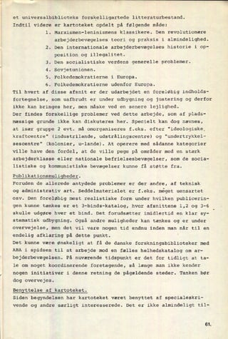 et universalbiblioteks
forskelligartede litteraturbestand.
Indtil videre er kartoteket opdelt på følgende måde:
l. Marxismen-leninismens klassikere. Den revolutionære
arbejderbevægelses teori og praksis i almindelighed.
,2. Den internationale arbejderbevægelses historie i op-
position og illegalitet.
3. Den socialistiske verdens generelle problemer.
4. Sovjetunionen.
5. Folkedemokratierne i Europa.
6. Folkedemokratierne udenfor Europa.
Til hvert af disse afsnit er der udarbejdet en foreløbig indholds-
fortegnelse, som uafbrudt er under udbygning og justering og derfor
ikke kan bringes her, men måske ved en senere lejlighed.
Der findes forskellige problemer ved dette arbejde, som af plads-
mæssige grunde ikke kan diskuteres her. Specielt kan dog nævnes,
at især gruppe 2 evt. må omorganiseres f.eks. efter "ideologiske.
kraftcentre" (industrilande, udstrålingscentre) og "undertrykkel-
sescentre" (kolonier, u-lande). At operere med sådanne kategorier
ville have den fordel, at de ville pege på områder med en stærk
arbejderklasse eller nationale befrielsesbevægelser, som de socia-
listiske og kommunistiske bevægelser kunne få støtte fra.
Publikationsmuligheder.
Foruden de allerede antydede problemer er der andre, af teknisk
og administrativ art. Seddelmaterialet er f.eks. meget uensartet
osv. Den foreløbig mest realistiske form under hvilken publicerin-
gen kunne tænkes er et 3-binds-katalog, hvor afsnittene 1,2 og 3-6
skulle udgøre hver et bind. Det forudsætter imidlertid en klar sy-
stematisk udbygning. Også andre muligheder kan tænkes og er under
overvejelse, men det vil vare nogen tid endnu inden man når til en
endelig afklaring på dette punkt.
Det kunne være ønskeligt at få de danske forskningsbiblioteker med
ABA i spidsen til at arbejde mod en fælles helhedskatalog om ar-
bejderbevægelsen. På nuværende tidspunkt er det for tidligt at ta-
le om noget koordinerende foretagende, så længe man ikke kender
nogen initiativer i denne retning de pågældende steder. Tanken bør
dog overvejes.
Benyttelse af kartoteket.
Siden begyndelsen har kartoteket været benyttet af specialeskri-
vende og andre særligt interesserede. Det er ikke almindeligt til-
6t
 