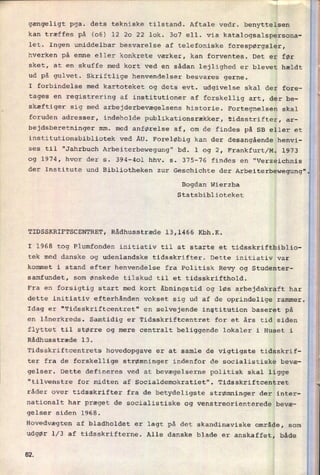 gængeligt pga. dets tekniske tilstand. Aftale vedr. benyttelsen
kan træffes på (06) 12 20 22 lok. 307 ell. via katalogsalspersona-
let. Ingen umiddelbar besvarelse af telefoniske forespørgsler,
hverken på emne eller konkrete værker, kan forventes. Det er før
sket, at en skuffe med kort ved en sådan lejlighed er blevet hældt
ud på gulvet. Skriftlige henvendelser besvares gerne.
I forbindelse med kartoteket og dets evt. udgivelse skal der fore-
tages en registrering af institutioner af forskellig art, der be-
skæftiger sig med arbejderbevægelsens historie. Fortegnelsen skal
foruden adresser, indeholde publikationsrækker, tidsstrifter, ar-
bejdsberetninger mm. med anførelse af, om de findes på SB eller et
institutionsbibliotek ved ÅU. Foreløbig kan der desangående henvi-
ses til "Jahrbuch Arbeiterbewegung" bd. 1 og 2, Frankfurt/M. 1973
og 1974, hvor der s. 394-401 hhv. s. 375-76 findes en "Verzeichnis
der Institute und Bibliotheken zur Geschichte der Arbeiterbewegung"
Bogdan Wierzba
Statsbiblioteket
TIDSSKRIFTSCENTRET, Rådhusstræde 13,1466 Kbh.K.
I 1968 tog Plumfonden initiativ til at starte et tidsskriftbiblio-
tek med danske og udenlandske tidsskrifter. Dette initiativ var
kommet i stand efter henvendelse fra Politisk Revy og Studenter-
samfundet, som ønskede tilskud til et tidsskrifthold.
Fra en forsigtig start med kort åbningstid og løs
arbejdskraft har
dette initiativ efterhånden vokset sig ud af de oprindelige rammer.
Idag er "Tidsskriftcentret" en selvejende institution baseret på
en lånerkreds. Samtidig er Tidsskriftcentret for et års tid siden
flyttet til større og mere centralt beliggende lokaler i Huset i
Rådhusstræde 13.
Tidsskriftcentrets hovedopgave er at samle de vigtigste tidsskrif-
ter fra de forskellige strømninger indenfor de socialistiske bevæ-
gelser. Dette defineres ved at bevægelserne politisk skal ligge
"tilvenstre for midten af Socialdemokratiet". Tidsskriftcentret
råder over tidsskrifter fra de betydeligste strømninger der inter-
nationalt har præget de socialistiske og venstreorienterede bevæ-
gelser siden 1968.
Hovedvægten af bladholdet er lagt på det skandinaviske område, som
udgør 1⁄3 af tidsskrifterne. Alle danske blade er anskaffet, både
62
 