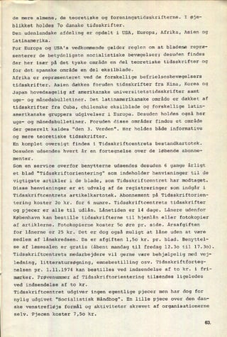 de mere almene, de teoretiske og foreningstidsskrifterne. I Øje-
blikket holdes 70 danske tidsskrifter.
Den udenlandske afdeling er opdelt i USA, Europa, Afrika, Asien og
Latinamerika.
'
For Europa og USA's vedkommende gælder reglen om at bladene repræ-
senterer de betydeligste socialistiske bevægelser; desuden findes
der her især på det tyske område en del teoretiske tidsskrifter og
for det spanske område en del eksilblade.
Afrika er repræsenteret ved de forskellige befrielsesbevægelsers
tidsskrifter. Asien dækkes foruden tidsskrifter fra Kina, Korea og
Japan hovedsagelig af amerikanske universitetstidsskrifter samt
uge- og månedsbulletiner. Det latinamerikanske område er dækket af
tidsskrifter fra Cuba, chilenske eksilblade og forskellige latin-
amerikanske gruppers udgivelser i Europa. Desuden holdes også her
uge- og månedsbulletiner. Foruden disse områder findes et område
der generelt kaldes "den 3. Verden". Her holdes både informative
og mere teoretiske tidsskrifter.
En komplet oversigt findes i Tidsskriftcentrets bestandkartotek.
Desuden udsendes hvert år en fortegnelse over de løbende abonne-
menter.
Som en service overfor benytterne udsendes desuden 6 gange årligt
et blad "Tidsskriftorientering" som indeholder henvisninger til de
vigtigste artikler i de blade, som Tidsskriftcentret har modtaget.
Disse henvisninger er et udvalg af de registreringer som indgår i
Tidsskriftcentrets.artikelkartotek. Abonnement på Tidsskriftorien-
tering koster 20 kr. for 6 numre. Tidsskriftcentrets tidsskrifter
og pjecer er alle til udlån. Lånetiden er 14 dage. Lånere udenfor
København kan bestille tidsskrifterne til hjemlån eller fotokopier
af artiklerne. Fotokopierne koster 50 Øre pr. side. Årsafgiften
for lånerne er 25 kr. Det er dog også muligt at låne uden at være
medlem af lånekredsen. Da er afgiften 1,50 kr. pr. blad. Benyttel-
se af læsesalen er gratis (åbent mandag til fredag 12.30 til 17.30).
Tidsskriftcentrets medarbejdere vil gerne være behjælpelig med vej-
ledning, litteratursøgning, emnebestilling osv. Tidsskriftforteg-
nelsen pr. 1.11.1974 kan bestilles ved indsendelse af to kr. i fri-
mærker. Prøvenummer af Tidsskriftorientering tilsendes ligeledes
ved indsendelse af to kr.
Tidsskriftcentret udgiver ingen egentlige pjecer men har dog for
nylig udgivet “Socialistisk Håndbog". En lille pjece over den dan-
ske venstrefløjs formål og aktiviteter skrevet af organisationerne
selv. Pjecen koster 7,50 kr.
63
 