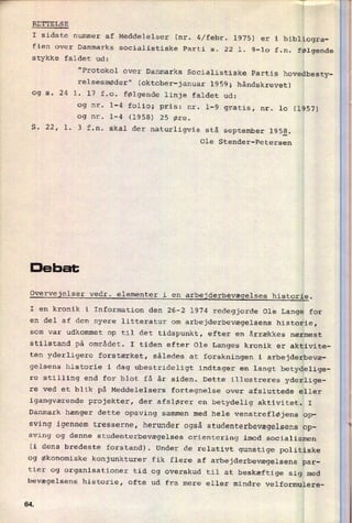 fien over Danmarks socialistiske Parti s. 22 1. 9-10 f.n. følgende
stykke faldet ud:
"Protokol over Danmarks Socialistiske Partis hovedbesty-
relsesmøder" (oktober-januar 1959; håndskrevet)
og s. 24 l. 17 f.o. følgende linje faldet ud:
og nr. 1-4 folio; pris: nr. 1-9 gratis, nr. 10 (1957)
og nr. 1-4 (1958) 25 øre.
S. 22, l. 3 f.n. skal der naturligvis stå september 195§.
Ole Stender-Petersen
De hat
Overvejelser vedr. elementer i en
arbejderbevægelses historie.
I en kronik i Information den 26-2 1974 redegjorde Ole Lange for
en del af den nyere litteratur om
arbejderbevægelsens historie,
som var udkommet op til det tidspunkt, efter en årrækkes nærmest
stilstand på området. I tiden efter Ole Langes kronik er aktivite-
ten yderligere forstærket, således at forskningen i arbejderbevæ-
gelsens historie i dag ubestrideligt indtager en langt betydelige-
re
stilling end for blot få år siden. Dette illustreres yderlige-
re ved et blik på Meddelelsers fortegnelse over afsluttede eller
igangværende projekter, der afslører en betydelig aktivitet. I
Danmark hænger dette opsving sammen med hele venstrefløjens op-
sving igennem tresserne, herunder også studenterbevægelsens op-
sving og denne studenterbevægelses orientering imod socialismen
(i dens bredeste forstand). Under de relativt gunstige politiske
og økonomiske konjunkturer fik flere af arbejderbevægelsens par-
tier og organisationer tid og overskud til at beskæftige sig med
bevægelsens historie, ofte ud fra mere eller mindre velformulere-
R'”“"V444*'
'
'7
“
RETTELSE
I sidste nummer af Meddelelser (nr. 4⁄febr. 1975) er i bibliogra-
c
64.
*
 