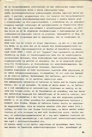 de og velgennemtænkte overvejelser om den ideologiske kamps betyd-
ning og historiens rolle i denne ideologiske kamp.
DASFs skolebogskonference understregede således implicit dette as-
pekt. I partier, grupperinger etc. til venstre for Socialdemokrati-
et (SD) indgik arbejderbevægelsens historie i stadig højere grad
i studiekreds- og skolingsvirksomhed, i erkendelse af, at arbejder-
klassens samlede erfaringer må systematiseres og fremstilles såle-
W
des at den kan tjene som element i situationsafklaringen, og såle-
des blive en af de afgørende forudsætninger i
fastlæggelsen af en
videnskabelig begrundet taktik og strategi. Spørgsmålet er dog, om
dette formål tilgodeses med de udgivelser, der er fremkommet de
senere år.
SFAH står for de fleste af disse udgivelser, og det er i høj grad
fra SFAH, at en stor del af de senere års forskningsaktivitet er
udgået. SFAHs udgivelsespolitik er derfor af betydelig interesse,
også fordi SFAH i kraft af sit "apparat" kan igangsætte og udvikle
forskning og skabe et forskningsmilieu uden for de traditionelle
universitære milieuer, hvis forbindelser med arbejderklassen, dens
organisationer og partier er minimale. Det er af afgørende betyd-
ning for forskningen, at forbindelsen til arbejderbevægelsen, her
forstået i bred pluralistisk forstand, fastholdes.
Direkte inspireret af DASF konferencen startede SFAH udgivelsen af
en række dokumentarsamlinger, kildehæfter. Vi vil ikke her behand-
le de enkelte hæfter. Hovedtemaet for hæfterne, splittelsen i ar-
bejderbevægelsen, er et særdeles væsentligt emne.
Den pædagogiske opbygning af hæfterne er bedre end de fleste andre
hæfter, der er på markedet. På trods af dette mener vi, at hæfter-
ne i vid udstrækning er uanvendelige. Problemet er nemlig, at de
ikke kan bruges alene, at de forudsætter en grundbog, som kan danne
den nødvendige baggrund for behandlingen af de enkelte tekster. Det-
te gælder kildehæfter i det hele taget, men det afgørende problem
består i, at en sådan grundbog for arbejderbevægelsens historie i
Danmark ikke findes. Brugen af hæfterne kræver derfor en omfatten-
de baggrundsviden, hvis de enkelte tekster ikke skal svæve frit i
luften, hvilket kun kan forøge forvirringen, og dette gælder under-
visning på alle niveauer og med vidt forskelligt sigte. Derfor ser
man, at undervisningsmaterialer af i sig selv udmærket kvalitet ik-
ke alene gøres uanvendelige i en traditionel undervisningssituation,
men også i skolingsvirksomhed etc.
Af større værdi Ville derfor udgivelsen af grundbøger være, hvis
man ønsker at fastholde undervisningssigtet f.eks. grundbøger på
65
 