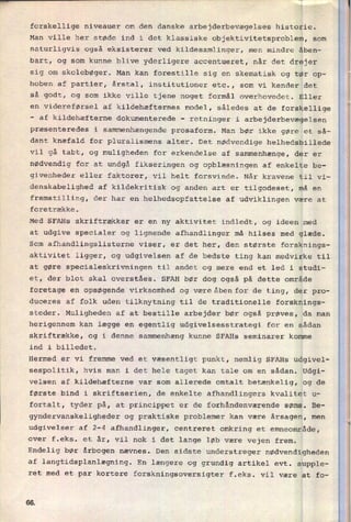 forskellige niveauer om den danske arbejderbevægelses historie.
Man ville her støde ind i det klassiske objektivitetsproblem, som
naturligvis også eksisterer ved kildesamlinger, men mindre åben-
bart, og som kunne blive yderligere accentueret, når det drejer
sig om skolebøger. Man kan forestille sig en skematisk og tør op-
hoben af partier, årstal, institutioner etc., som vi kender det
så godt, og som ikke ville tjene noget formål overhovedet. Eller
en videreførsel af kildehæfternes model, således at de forskellige
-
af kildehæfterne dokumenterede -
retninger i arbejderbevægelsen
præsenteredes i sammenhængende prosaform. Man bør ikke gøre et så-
dant knæfald for pluralismens alter. Det nødvendige helhedsbillede
vil gå tabt, og muligheden for erkendelse af sammenhænge, der er
nødvendig for at undgå fikseringen og opblæsningen af enkelte be-
givenheder eller faktorer, vil helt forsvinde. Når kravene til vi-
denskabelighed af kildekritisk og anden art er tilgodeset, må en
fremstilling, der har en helhedsopfattelse af udviklingen være at
foretrække.
Med SFAHs skriftrækker er en ny aktivitet indledt, og ideen med
at udgive specialer og lignende afhandlinger må hilses med glæde.
Som afhandlingslisterne viser, er det her, den største forsknings-
aktivitet ligger, og udgivelsen af de bedste ting kan medvirke til
at gøre specialeskrivningen til andet
SFAH bør
foretage en opsøgende Virksomhed og være åben for de ting, der pro-
og mere end et led i studi-
et, der blot skal overståes. dog også på dette område
duceres af folk uden tilknytning til de traditionelle forsknings-
steder. Muligheden af at bestille arbejder bør også prøves, da man
herigennem kan lægge en egentlig udgivelsesstrategi for en sådan
skriftrække, og i denne sammenhæng kunne SFAHs seminarer komme
ind i billedet.
Hermed er vi fremme ved et væsentligt punkt, nemlig SFAHs udgivel-
sespolitik, hvis man i det hele taget kan tale om en sådan. Udgi-
velsen af kildehæfterne var som allerede omtalt betænkelig, og de
første bind i skriftserien, de enkelte afhandlingers kvalitet u-
fortalt, tyder på, at princippet er de forhåndenværende søms. Be-
gyndervanskeligheder og praktiske problemer kan være årsagen, men
udgivelser af 2-4 afhandlinger, centreret omkring et emneområde,
over f.eks. et år, vil nok i det lange løb være vejen frem.
Endelig bør årbogen nævnes. Den sidste understreger nødvendigheden
af langtidsplanlægning. En længere og grundig artikel evt. supple-
ret med et par kortere forskningsoversigter f.eks. vil være at fo-
66
 