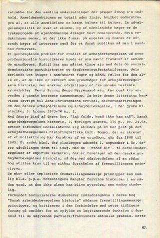 retrække for den samling småanretninger der præger årbog 4's ind-
hold. Anmeldersektionen er totalt uden linie, hvilket understre-
ges af, at alle anmeldelser er bragt hulter til bulter. En udvæl-
gelsespolitik er svær at skimte, og af udenlandske bøger er de
tysksprogede af ejendommelige årsager helt dominerende. Hvis re-
daktionen mener, at der ikke f.eks. på engelsk og fransk er ud-
sendt bøger af interesse også for et dansk publikum må man i sand-
hed forbavses.
Et gennemgående problem for studiet af arbejderbevægelsen ud over
professionelle historikeres kreds er som nævnt fraværet af samlen-
de grundbøger. Hidtil har man måttet klare sig med dels de social-
demokratiske partihistorier og fagforeningsfestskrifterne, dels
Nørlunds Det knager i samfundets fuger og bånd. Fælles for dem al-
le er, at de ikke er skrevet som grundbøger for arbejderbevægel-
sens historie, men anskuer udviklingen ud fra ganske bestemte
synsvinkler. Henry Bruun, Georg Nørregaard etc. kan også kun an-
vendes i ganske bestemte sammenhænge. Om hele denne litteratur hen-
vises iøvrigt til Jens Christensens artikel, Historieskrivningen
om den danske arbejderklasse og arbejderbevægelse, i Den jyske hi-
storiker 6. årgang 1973-74 nr. 1.
Med første bind af deres bog, "lad falde, hvad ikke kan stå", Dansk
arbejderbevægelses historie, I, forlaget aurora, 176 p., kr. 24.50,
sætter forbundet Socialisterne sig således på en bar plet på det
arbejderbevægelsens historiografiske kort. Bogen, der er skrevet
af et kollektiv og har karakter af en grundbog, går fra 1848 til
1945. Et andet bind, der planlægges udsendt 1. september i år, fØ-
rer udviklingen frem til idag. Med de -
trods alt -
få detailunder-
søgelser af empirisk karakter, der er foretaget af den danske ar-
bejderbevægelses historie, må der ved udarbejdelsen af en sådan
bog stilles krav til en sikker forståelse af fremstillingens prin-
cipper.
De eks- eller implicitte fremstillingsmæssige principper kan nem-
lig bl.a. p.g.a. forskningens mangler forvride historien i en så-
dan grad, at den ikke alene kan blive nytteløs, men endog skade-
lig.
Forbundet Socialisterne diskuterer indledningsvis i deres bog
"Dansk arbejderbevægelses historie" sådanne fremstillingsmæssige
principper, og kritiserer i den forbindelse med rette tidligere
forsøg på området for at opfylde en legitimerende funktion i for-
hold til de udgivende partiers/fraktioners aktuelle praksis. Dette
61
 
