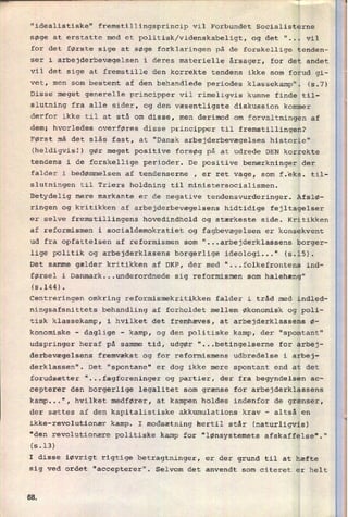 "idealistiske" fremstillingsprincip vil Forbundet Socialisterne
søge at erstatte med et politisk/videnskabeligt, og det "... vil
for det første sige at søge forklaringen på de forskellige tenden-
ser i arbejderbevægelsen i deres materielle årsager, for det andet
vil det sige at fremstille den korrekte tendens ikke som forud gi-
vet, men som bestemt af den behandlede periodes klassekamp". (5.7)
Disse meget generelle principper vil rimeligvis kunne finde til-
slutning fra alle sider, og den væsentligste diskussion kommer
derfor ikke til at stå om disse, men derimod om
forvaltningen af
dem; hvorledes overføres disse principper til fremstillingen?
Først må det slås fast, at "Dansk arbejderbevægelses historie"
(heldigvisl) gør meget positive forsøg på at udrede DEN korrekte
tendens i de forskellige perioder. De positive bemærkninger der
falder i bedømmelsen af tendenserne , er ret vage, som f.eks. til-
slutningen til Triers holdning til ministersocialismen.
Betydelig mere markante er de negative tendensvurderinger. Afslø-
ringen og kritikken af arbejderbevægelsens hidtidige fejltagelser
er selve fremstillingens hovedindhold og stærkeste side. Kritikken
af reformismen i socialdemokratiet og fagbevægelsen er konsekvent
ud fra opfattelsen af reformismen som "...arbejderklassens borger-
lige politik og arbejderklasens borgerlige ideologi..." (3.15).
Det samme gælder kritikken af DKP, der med "...folkefrontens ind-
førsel i Danmark...underordnede sig reformismen som halehæng"
(5.144).
Centreringen omkring reformismekritikken falder i tråd med indled-
ningsafsnittets behandling af forholdet mellem økonomisk og poli-
tisk klassekamp, i hvilket det fremhæves, at arbejderklassens ø-
konomiske -
daglige
-
kamp, og den politiske kamp, der "spontant"
udspringer heraf på samme tid, udgør "...betingelserne for arbej-
derbevægelsens fremvækst og for reformismens udbredelse i arbej-
derklassen". Det "spontane" er dog ikke mere spontant end at det
forudsætter "...fagforeninger og partier, der fra begyndelsen ac-
cepterer den borgerlige legalitet som grænse for arbejderklassens
kamp...", hvilket medfører, at kampen holdes indenfor de grænser,
der sættes af den kapitalistiske akkumulations krav -
altså en
ikke-revolutionær kamp. I modsætning hertil står (naturligvis)
"den revolutionære politiske kamp for "lønsystemets afskaffelse"."
(5.13)
I disse iøvrigt rigtige betragtninger, er der grund til at hæfte
sig ved ordet "accepterer". Selvom det anvendt som citeret er helt
6&
 