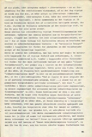på sin plads, idet acceptens modpol
-
ikke-accepten
-
er en for-
udsætning for den revolutionære virksomhed, så er det dog vigtigt
at holde sig for øje, at både accept og ikke-accept indeholder
flere muligheder, ikke-accepten f.eks. både den revolutionære so-
cialisme og fascismen. I denne sammenhæng er det vigtigt at få
hold om forskellen mellem den af situationen betingede accept, der
f.eks. skyldes en fejlagtig opfattelse af den borgerlige stat, og
den én gang for alle givne accept.
Denne skelnen har overordentlig vigtige fremstillingsmæssige kon-
sekvenser. Opfatter man nemlig accepten som en ên-gang-for-alle-
accept, slipper man særdeles let over situationsbeskrivelsen, el-
ler -
for at vende tilbage til forfatternes mening om hvorledes man
skriver en arbejderbevægelsens historie -
de "materielle årsager"
træder i baggrunden til fordel for påstanden om den voluntariske
accept af den borgerlige legalitet.
Dette er præcis den indvending, man kan rette mod bogen: De materi-
elle baggrunde for så vigtige forhold som reformismen, 2. inter-
nationales sammenbrud m.fl. træder i baggrunden eller forsvinder
til fordel for den mere raffinerede variant af den gamle "klasse-
forrædderteori", der gemmer sig i teorien om den voluntaristiske
accept af den borgerlige legalitet. Dette giver sig f.eks. udslag
på den måde, at Stauning helt uproblematiseret fremstilles som
"industrikapitalens mand" (5.120) og om socialdemokratiet hævdes
det, at det i mellemkrigstiden "Ved at fjerne de mere utopiske de-
le af partiets reformistiske program, blev ...i stand til at re-
præsentere borgerskabets politiske interesser". Det blev "...ef-
terhånden i første række industrikapitalens politiske repræsentant,
og senere repræsentant for alliancen mellem industrikapitalen og
finanskapitalen" (5.121). Disse konklusioner er ikke i sig selv
forkerte, men da bogen ikke formidler nogen forståelse af selve
reformismens hovedproblem: hvordan arbejderklassens "interesser"
kan varetages på en sådan måde, at denne samtidig er i borgerska-
bets interesse, står man ganske uforstående overfor spørgsmål som
f.eks. hvorfor den korporative stat ikke for længst er indført,
eller hvad der egl. var grunden til, at arbejderne knyttede sig
til socialdemokratiet (når dette repræsenterede industrikapitalen
kunne det jo ikke på samme tid repræsentere arbejderne, med mindre
deres interesser var fælles)? Disse og lignende tåbelige spørgsmål
rejser sig ved læsning af "Dansk Arbejderbevægelses historie", og
man får kun de svar, som kan hentes udenfor bogen: Forfatterne kan
GQ
 