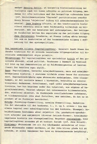 medgav Henning Grelle, at borgerlig historieskrivning na-
turligvis også vil kunne udtrykke en politisk tilgang, men
denne vil ofte kollidere med den borgerlige videnskabs krav
(jvf. Socialdemokratiets "farvede" partihistorier overfor
Henry Bruuns "objektive" bidrag til arbejderbevægelsens hi-
storie). Jens Engberg afviste, at den traditionelle histo-
rikers emnevalg skulle være fuldstændig tilfældigt og kil-
destyret. Det var hensigten med undersøgelsen, der betinge-
de forskellen mellem den empiriske og den politiske tilgang.
Jens Christensen fremførte, at Steens indlæg måtte betrag-
tes som en beskrivelse af den hermeneutiske tilgang i mod-
sætning til den systempolitiske.
Den teoretiske tilgang (kapitallogikken). Generelt fandt Steen den
danske tradition for at anvende teoretiske tilgangsvinkler til hi-
storiske undersøgelser uhyre primitiv.
Målsætningen for kapitallogikken var
oprindeligt kritik af den po-
litiske økonomi, altså politisk. Tendenser i Danmark og Tyskland
til blot og bar demonstration af og fuldkommengørelse af teorien
(teori for teoriens egen skyld).
Emne: Kapitalismens, herunder arbejderklassens, mere end arbejder-
bevægelsens historie. I ekstreme tilfælde anses denne for uinteres-
sant. Kapitalkredsløbets egne økonomiske modsigelser, ikke klasse-
kampen, er det centrale moment i historien, hvorudfra en revolu-
tionsteori deduceres. Enkeltemner, også under arbejderbevægelsens
historie, kan kun begribes under den totalitet, som udgøres af ka-
pitalkredsløbet. Teorien udpeger det interessante kildemateriale,
dvs. etablerer objektet. De fordrejede overfladeformer indebærer,
at kildematerialet ikke skal fortolkes, men omtolkes, da det er et
produkt af en
fordrejet bevidsthed.
Metode:
Forskning-fremstilling, navnlig fremstilling. Deduktion
fra det abstrakte til det konkrete. l., 2. og 3. niveau -
fra den
almene kapital over
enkeltkapitaler til det konkrete. Eksempel: Ar-
bejderklassen bestemmes såvel objektivt (fx. produktivt-uproduk-
tivt arbejde) som subjektivt (diverse fetisch-former). Arbejderbe-
vægelsens historie som
eksempelsamling. Begrebet realanalyse, hvor
kapitallogikken anvendes på et konkret forløb (jvf. Jens Brinch).
Problemer: Økonomisme (en alt for hårdhændet anvendelse af tvin-
gende økonomiske rammer medfører, at der ikke bliver plads til at
erkende, at andre fænomener kan have en determinerende betydning),
 